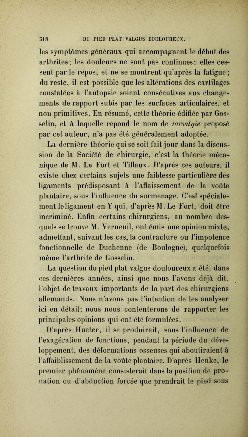les symptômes généraux qui accompagnent le début des arthrites; les douleurs ne sont pas continues; elles ces- sent par le repos, et ne se montrent qu’après la fatigue ; du reste, il est possible que les altérations des cartilages constatées à l’autopsie soient consécutives aux change- ments de rapport subis par les surfaces articulaires, et non primitives. En résumé, cette théorie édifiée par Gos- selin, et à laquelle répond le nom de tarsalgie proposé par cet auteur, n’a pas été généralement adoptée. La dernière théorie qui se soit fait jour dans la discus- sion de la Société de chirurgie, c’est la théorie méca- nique de M. Le Fort et Tillaux. D’après ces auteurs, il existe chez certains sujets une faiblesse particulière des ligaments prédisposant à l’affaissement de la voûte plantaire, sous l’influence du surmenage. C’est spéciale- ment le ligament en Y qui, d’après M. Le Fort, doit être incriminé. Enfin certains chirurgiens, au nombre des- quels se trouve M. Yerneuil, ont émis une opinion mixte, admettant, suivant les cas, la contracture ou l’impotence fonctionnelle de Duchenne (de Boulogne), quelquefois même l’arthrite de Gosselin. La question du pied plat valgus douloureux a été, dans ces dernières années, ainsi que nous l’avons déjà dit, l’objet de travaux importants de la part des chirurgiens allemands. Nous n’avons pas l’intention de les analyser ici en détail; nous nous contenterons de rapporter les principales opinions qui ont été formulées. D’après Hueter, il se produirait, sous l’influence de l’exagération de fonctions, pendant la période du déve- loppement, des déformations osseuses qui aboutiraient à l’affaiblissement de la voûte plantaire. D’après Henke, le premier phénomène consisterait dans la position de pro- nation ou d’abduction forcée que prendrait le pied sous
