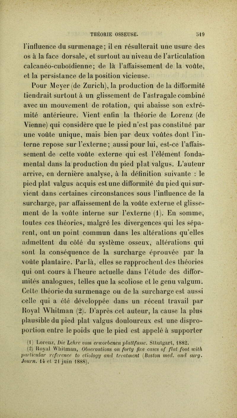 l'influence du surmenage; il en résulterait une usure des os à la face dorsale, et surtout au niveau de l’articulation calcanéo-cuboïdienne; de là l’affaissement de la voûte, et la persistance de la position vicieuse. Pour Meyer (de Zurich), la production de la difformité tiendrait surtout à un glissement de l’astragale combiné avec un mouvement de rotation, qui abaisse son extré- mité antérieure. Vient enfin la théorie de Lorenz (de Vienne) qui considère que le pied n’est pas constitué par une voûte unique, mais bien par deux voûtes dont l’in- terne repose sur l’externe; aussi pour lui, est-ce l’affais- sement de cette voûte externe qui est l’élément fonda- mental dans la production du pied plat valgus. L’auteur arrive, en dernière analyse, à la définition suivante : le pied plat valgus acquis est une difformité du pied qui sur- vient dans certaines circonstances sous l’influence de la surcharge, par affaissement de la voûte externe et glisse- ment de la voûte interne sur l’externe (1). En somme, toutes ces théories, malgré les divergences qui les sépa- rent, ont un point commun dans les altérations qu’elles admettent du côté du système osseux, altérations qui sont la conséquence de la surcharge éprouvée par la voûte plantaire. Parla, elles se rapprochent des théories qui ont cours à l’heure actuelle dans l’étude des diffor- mités analogues, telles que la scoliose et le genu valgum. Cette théorie du surmenage ou de la surcharge est aussi celle qui a été développée dans un récent travail par lioyal Whitman (2). D’après cet auteur, la cause la plus plausible du pied plat valgus douloureux est une dispro- portion entre le poids que le pied est appelé à supporter (1) Lorenz, Die Lehre vom erworbenen plattfusse. Sltutgart, 1882. (2) Royal Whitman, Observations on forty five cases of fiat foot with particular reference to etiology and treatment (Boston med. and surg. Journ. 14 et 21 juin 1888).