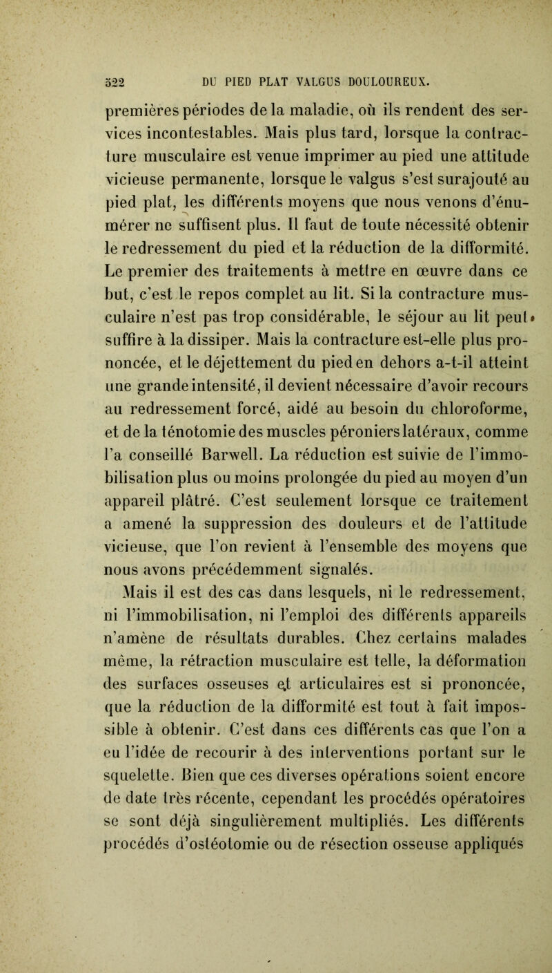 premières périodes delà maladie, où ils rendent des ser- vices incontestables. Mais plus tard, lorsque la contrac- ture musculaire est venue imprimer au pied une attitude vicieuse permanente, lorsque le valgus s’est surajouté au pied plat, les différents moyens que nous venons d’énu- mérer ne suffisent plus. Il faut de toute nécessité obtenir le redressement du pied et la réduction de la difformité. Le premier des traitements à mettre en œuvre dans ce but, c’est le repos complet au lit. Si la contracture mus- culaire n’est pas trop considérable, le séjour au lit peul * suffire à la dissiper. Mais la contracture est-elle plus pro- noncée, et le déjettement du pied en dehors a-t-il atteint une grande intensité, il devient nécessaire d’avoir recours au redressement forcé, aidé au besoin du chloroforme, et de la ténotomie des muscles péroniers latéraux, comme l’a conseillé Barwell. La réduction est suivie de l’immo- bilisation plus ou moins prolongée du pied au moyen d’un appareil plâtré. C’est seulement lorsque ce traitement a amené la suppression des douleurs et de l’attitude vicieuse, que l’on revient à l’ensemble des moyens que nous avons précédemment signalés. Mais il est des cas dans lesquels, ni le redressement, ni l’immobilisation, ni l’emploi des différents appareils n’amène de résultats durables. Chez certains malades meme, la rétraction musculaire est telle, la déformation des surfaces osseuses ejt articulaires est si prononcée, que la réduction de la difformité est tout à fait impos- sible à obtenir. C’est dans ces différents cas crue l’on a JL eu l’idée de recourir à des interventions portant sur le squelette. Bien que ces diverses opérations soient encore de date très récente, cependant les procédés opératoires se sont déjà singulièrement multipliés. Les différents procédés d’ostéotomie ou de résection osseuse appliqués