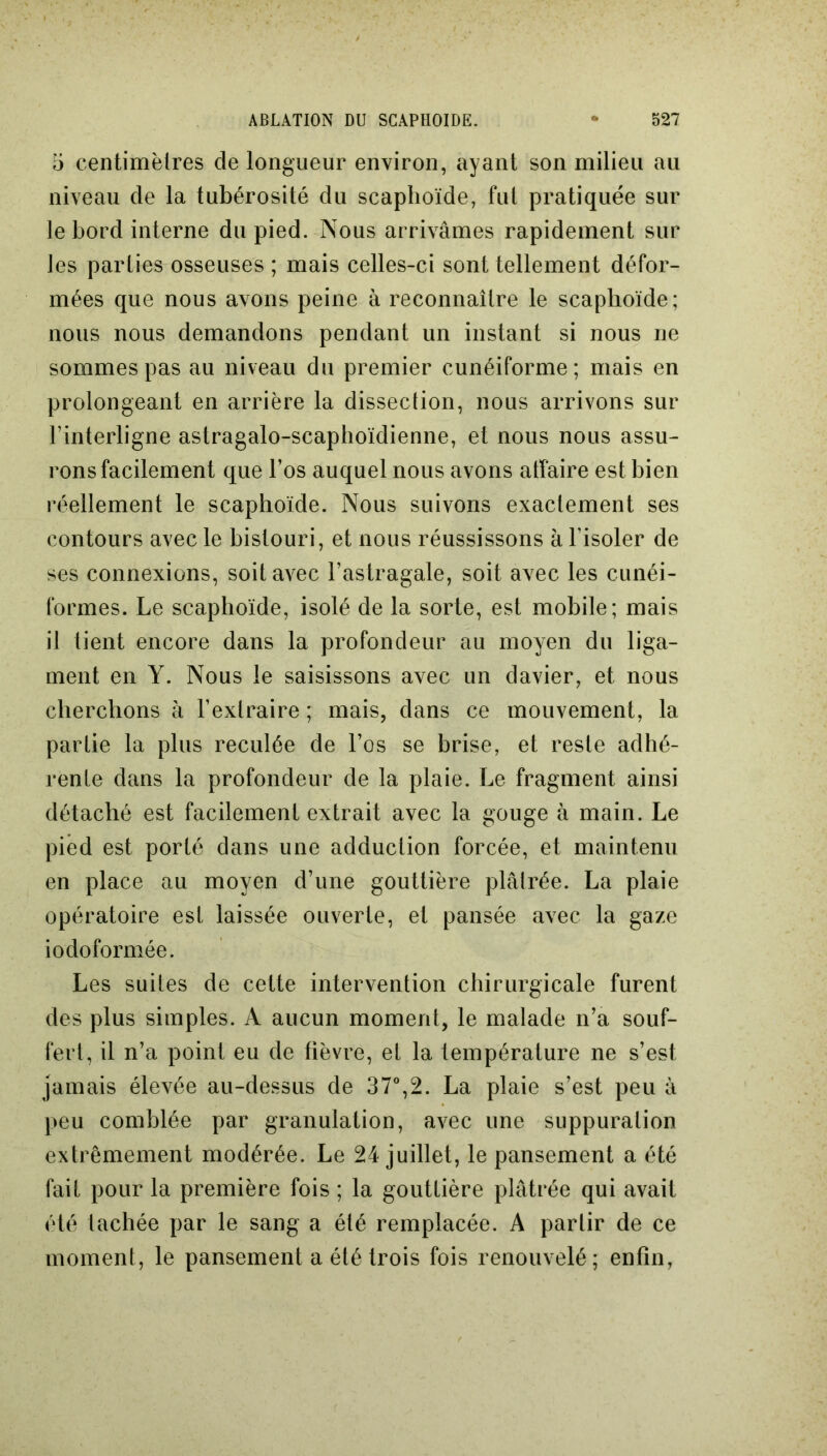 5 centimètres de longueur environ, ayant son milieu au niveau de la tubérosité du scaphoïde, fut pratiquée sur le bord interne du pied. Nous arrivâmes rapidement sur les parties osseuses ; mais celles-ci sont tellement défor- mées que nous avons peine à reconnaître le scaphoïde; nous nous demandons pendant un instant si nous ne sommes pas au niveau du premier cunéiforme; mais en prolongeant en arrière la dissection, nous arrivons sur l’interligne astragalo-scaphoïdienne, et nous nous assu- rons facilement que l’os auquel nous avons affaire est bien réellement le scaphoïde. Nous suivons exactement ses contours avec le bistouri, et nous réussissons à l’isoler de ses connexions, soit avec l’astragale, soit avec les cunéi- formes. Le scaphoïde, isolé de la sorte, est mobile; mais il tient encore dans la profondeur au moyen du liga- ment en Y. Nous le saisissons avec un davier, et nous cherchons à F extraire ; mais, dans ce mouvement, la partie la plus reculée de l’os se brise, et reste adhé- rente dans la profondeur de la plaie. Le fragment ainsi détaché est facilement extrait avec la gouge à main. Le pied est porté dans une adduction forcée, et maintenu en place au moyen d’une gouttière plâtrée. La plaie opératoire est laissée ouverte, et pansée avec la gaze iodoformée. Les suites de cette intervention chirurgicale furent des plus simples. A aucun moment, le malade n’a souf- fert, il n’a point eu de fièvre, et la température ne s’est jamais élevée au-dessus de 37°,2. La plaie s’est peu à peu comblée par granulation, avec une suppuration extrêmement modérée. Le 24 juillet, le pansement a été fait pour la première fois ; la gouttière plâtrée qui avait été tachée par le sang a été remplacée. A partir de ce moment, le pansement a été trois fois renouvelé; enfin,