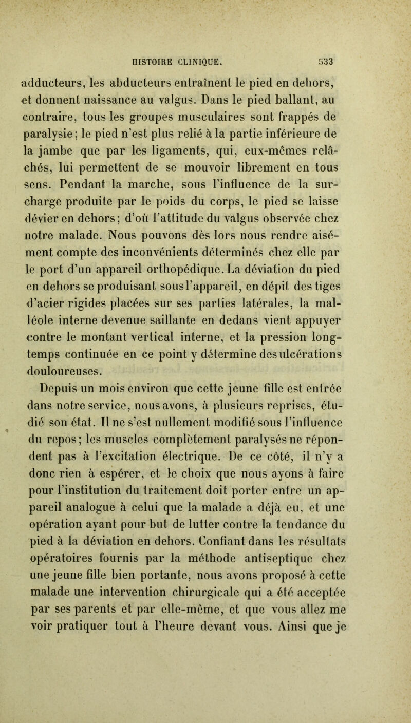 adducteurs, les abducteurs entraînent le pied en dehors, et donnent naissance au valgus. Dans le pied ballant, au contraire, tous les groupes musculaires sont frappés de paralysie; le pied n’est plus relié à la partie inférieure de la jambe que par les ligaments, qui, eux-mêmes relâ- chés, lui permettent de se mouvoir librement en tous sens. Pendant la marche, sous l’influence de la sur- charge produite par le poids du corps, le pied se laisse dévier en dehors; d’où l’atlitude du valgus observée chez notre malade. Nous pouvons dès lors nous rendre aisé- ment compte des inconvénients déterminés chez elle par le port d’un appareil orthopédique. La déviation du pied en dehors se produisant sous l’appareil, en dépit des tiges d’acier rigides placées sur ses parties latérales, la mal- léole interne devenue saillante en dedans vient appuyer contre le montant vertical interne, et la pression long- temps continuée en ce point y détermine des ulcérations douloureuses. Depuis un mois environ que cette jeune fille est entrée dans notre service, nous avons, à plusieurs reprises, étu- dié son état. Il ne s’est nullement modifié sous l’influence du repos; les muscles complètement paralysés ne répon- dent pas à l’excitation électrique. De ce côté, il n’y a donc rien à espérer, et le choix que nous ayons à faire pour l’institution du traitement doit porter entre un ap- pareil analogue à celui que la malade a déjà eu, et une opération ayant pour but de lutter contre la tendance du pied à la déviation en dehors. Confiant dans les résultats opératoires fournis par la méthode antiseptique chez une jeune fille bien portante, nous avons proposé à cette malade une intervention chirurgicale qui a été acceptée par ses parents et par elle-même, et que vous allez me voir pratiquer tout à l’heure devant vous. Ainsi que je