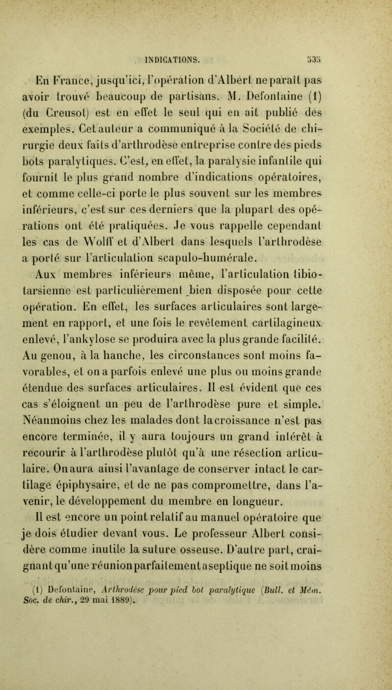 En France, jusqu’ici, l’opération d’Albert ne paraît pas avoir trouvé beaucoup de partisans. M. Defontaine (1) (du Creusot) est en effet le seul qui en ait publié des exemples. Cet auteur a communiqué à la Société de chi- rurgie deux faits d’arthrodèse entreprise contre des pieds bots paralytiques. C’est, en effet, la paralysie infantile qui fournit le plus grand nombre d’indications opératoires, et comme celle-ci porte le plus souvent sur les membres inférieurs, c’est sur ces derniers que la plupart des opé- rations ont été pratiquées. Je vous rappelle cependant les cas de Wolff et d’Albert dans lesquels l’arthrodèse a porté sur l’articulation scapulo-humérale. Aux membres inférieurs même, l’articulation tibio- tarsienne est particulièrement bien disposée pour cette opération. En effet, les surfaces articulaires sont large- ment en rapport, et une fois le revêtement cartilagineux enlevé, l’ankylose se produira avec la plus grande facilité. Au genou, à la hanche, les circonstances sont moins fa- vorables, et on a parfois enlevé une plus ou moins grande étendue des surfaces articulaires. Il est évident que ces cas s’éloignent un peu de l’arthrodèse pure et simple. Néanmoins chez les malades dont lacroissance n’est pas encore terminée, il y aura toujours un grand intérêt à recourir à l’arthrodèse plutôt qu’à une résection articu- laire. On aura ainsi l’avantage de conserver intact le car- tilage épiphysaire, et de ne pas compromettre, dans l’a- venir, le développement du membre en longueur. 11 est encore un point relatif au manuel opératoire que je dois étudier devant vous. Le professeur Albert consi- dère comme inutile la suture osseuse. D’autre part, crai- gnant qu’une réunionparfaitement aseptique ne soit moins (1) Defontaine, Arthrodèse pour pied bot paralytique (Bull, et Mém. Soc. de chir.j 29 mai 1889).