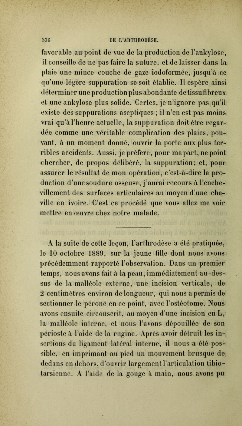 favorable au point de vue de la production de l’ankylosé, il conseille de ne pas faire la suture, et de laisser dans la plaie une mince couche de gaze iodoformée, jusqu’à ce qu’une légère suppuration se soit établie. Il espère ainsi déterminer une production plus abondante de tissu fibreux et une ankylosé plus solide. Certes, je n’ignore pas qu’il existe des suppurations aseptiques ; il n’en est pas moins vrai qu’à l’heure acluelle, la suppuration doit être regar- dée comme une véritable complication des plaies, pou- vant, à un moment donné, ouvrir la porte aux plus ter- ribles accidents. Aussi, je préfère, pour mapart, ne point chercher, de propos délibéré, la suppuration; et, pour assurer le résultat de mon opération, c’est-à-dire la pro- duction d’une soudure osseuse, j’aurai recours à l’enche- villement des surfaces articulaires au moyen d’une che- ville en ivoire. C’est ce procédé que vous allez me voir mettre en œuvre chez notre malade. A la suite de cette leçon, l’arthrodèse a été pratiquée, le 10 octobre 1889, sur la jeune tille dont nous avons précédemment rapporté l’observai ion. Dans un premier temps, nous avons fait à la peau, immédiatement au-des- sus de la malléole externe, une incision verticale, de 2 centimètres environ de longueur, qui nous a permis de sectionner le péroné en ce point, avec l’ostéotome. Nous avons ensuite circonscrit, au moyen d’une incision en L, la malléole interne, et nous l’avons dépouillée de son périoste à l’aide de la rugine. Après avoir détruit les in- sertions du ligament latéral interne, il nous a été pos- sible, en imprimant au pied un mouvement brusque de dedans en dehors, d’ouvrir largement l’articulation tibio- tarsienne. A l’aide de la gouge à main, nous avons pu