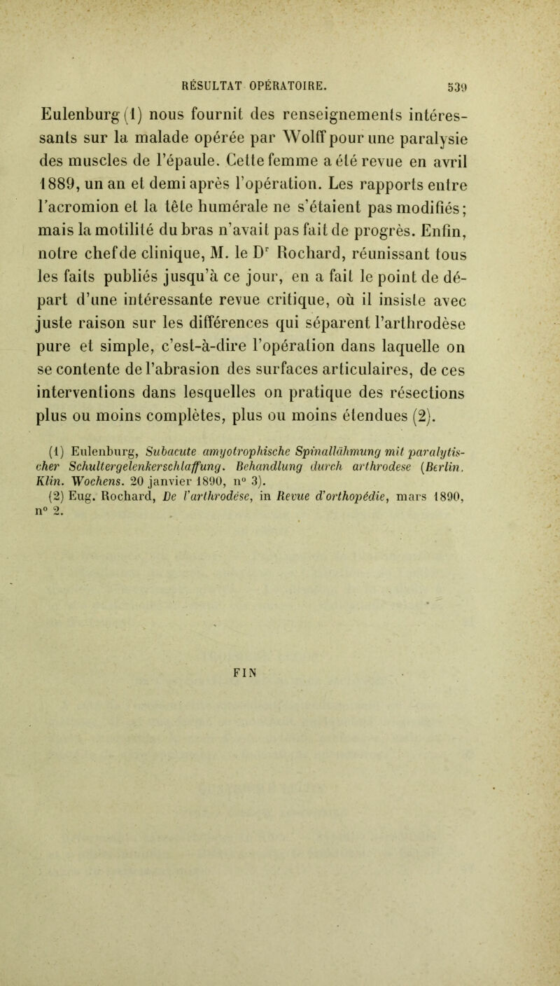 Eulenburg(l) nous fournit des renseignements intéres- sants sur la malade opérée par Wolff pour une paralysie des muscles de l’épaule. Cette femme a été revue en avril 1889, un an et demi après l’opération. Les rapports entre lacromion et la tête humérale ne s’étaient pas modifiés; mais la motilité du bras n’avait pas fait de progrès. Enfin, notre chef de clinique, M. le Dr Rochard, réunissant tous les faits publiés jusqu’à ce jour, en a fait le point de dé- part d’une intéressante revue critique, où il insiste avec juste raison sur les différences qui séparent l’arthrodèse pure et simple, c’est-à-dire l’opération dans laquelle on se contente de l’abrasion des surfaces articulaires, de ces interventions dans lesquelles on pratique des résections plus ou moins complètes, plus ou moins étendues (2). (1) Eulenburg, Subacute amyotrophische SpinalUihmung mit paralytis- eher Schultergelenkerschlaffung. Behandlung durch arthrodèse (Berlin. Klin. Wochens. 20 janvier 1890, n° 3). (2) Eug. Rochard, De Varthrodèse, in Revue d'orthopédie, mars 1890, n° 2. FIN