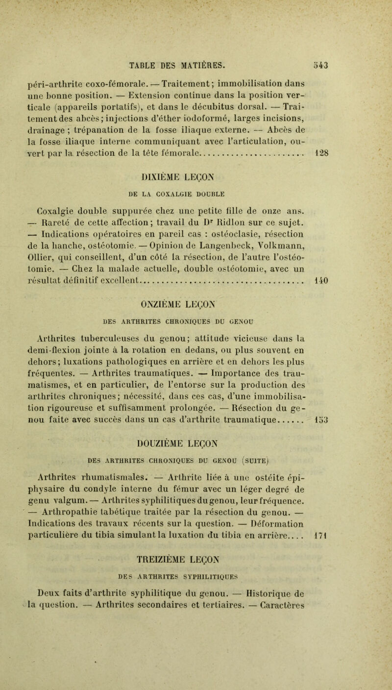 péri-arthrite coxo-fémorale.*—Traitement; immobilisation dans une bonne position. — Extension continue dans la position ver- ticale (appareils portatifs), et dans le décubitus dorsal. — Trai- tement des abcès; injections d’éther iodoformé, larges incisions, drainage ; trépanation de la fosse iliaque externe. — Abcès de la fosse iliaque interne communiquant avec l’articulation, ou- vert par la résection de la tête fémorale 128 DIXIÈME LEÇON DE LA COXALGIE DOUBLE Coxalgie double suppurée chez une petite fille de onze ans. — Rareté de cette affection; travail du Dr Ridlon sur ce sujet. — Indications opératoires en pareil cas : ostéoclasie, résection de la hanche, ostéotomie. — Opinion de Langenbeck, Yolkmann, Ollier, qui conseillent, d’un côté la résection, de l’autre l’ostéo- tomie. — Chez la malade actuelle, double ostéotomie, avec un résultat définitif excellent 140 ONZIÈME LEÇON DES ARTHRITES CHRONIQUES DU GENOU Arthrites tuberculeuses du genou; attitude vicieuse dans la demi-flexion jointe à la rotation en dedans, ou plus souvent en dehors; luxations pathologiques en arrière et en dehors les plus fréquentes. — Arthrites traumatiques. — Importance des trau- matismes, et en particulier, de l’entorse sur la production des arthrites chroniques; nécessité, dans ces cas, d’une immobilisa- tion rigoureuse et suffisamment prolongée. — Résection du ge- nou faite avec succès dans un cas d’arthrite traumatique 153 DOUZIÈME LEÇON DES ARTHRITES CHRONIQUES DU GENOU (SUITE) Arthrites rhumatismales. — Arthrite liée à une ostéite épi- physaire du condyle interne du fémur avec un léger degré de genu valgum. — Arthrites syphilitiques du genou, leur fréquence. — Arthropathie tabétique traitée par la résection du genou. — Indications des travaux récents sur la question. — Déformation particulière du tibia simulant la luxation du tibia en arrière.... 171 TREIZIÈME LEÇON DES ARTHRITES SYPHILITIQUES Deux faits d’arthrite syphilitique du genou. — Historique de la question. — Arthrites secondaires et tertiaires. — Caractères