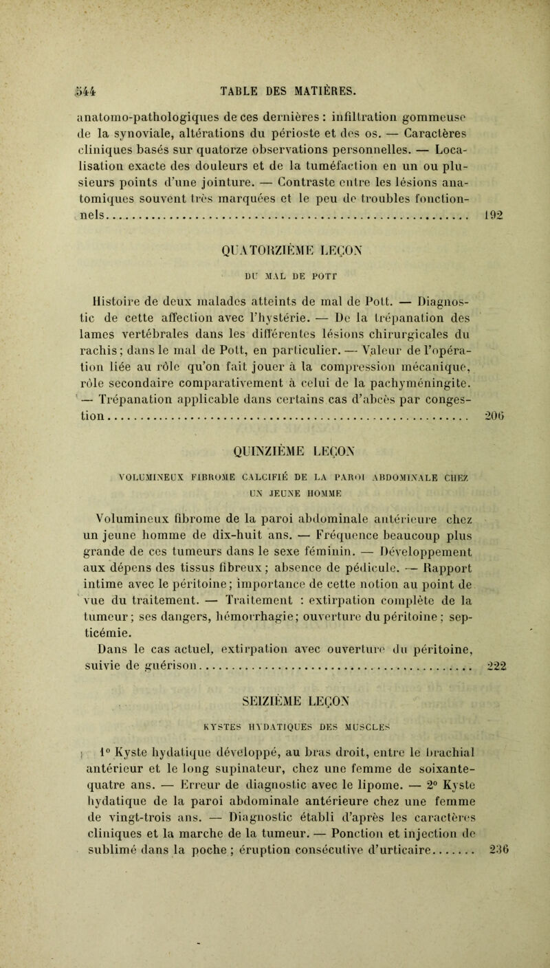 anatomo-pathologiques de ces dernières : infiltration gommeuse de la synoviale, altérations du périoste et des os. — Caractères cliniques basés sur quatorze observations personnelles. — Loca- lisation exacte des douleurs et de la tuméfaction en un ou plu- sieurs points d’une jointure. — Contraste entre les lésions ana- tomiques souvent très marquées et le peu de troubles fonction- nels QUATORZIÈME LEÇON DU MAL DE POTT Histoire de deux malades atteints de mal de Pott. — Diagnos- tic de cette affection avec l’hystérie. — De la trépanation des lames vertébrales dans les différentes lésions chirurgicales du rachis ; dans le mal de Pott, en particulier. — V.aleur de l’opéra- tion liée au rôle qu’on fait jouer à la compression mécanique, rôle secondaire comparativement à celui de la pachyméningite. — Trépanation applicable dans certains cas d’abcès par conges- tion QUINZIÈME LEÇON VOLUMINEUX FIBROME CALCIFIÉ DE LA PAROI ABDOMINALE CHEZ UN JEUNE HOMME Volumineux fibrome de la paroi abdominale antérieure chez un jeune homme de dix-huit ans. — Fréquence beaucoup plus grande de ces tumeurs dans le sexe féminin. — Développement aux dépens des tissus fibreux ; absence de pédicule. — Rapport intime avec le péritoine; importance de cette notion au point de vue du traitement. — Traitement : extirpation complète de la tumeur; ses dangers, hémorrhagie; ouverture du péritoine; sep- ticémie. Dans le cas actuel, extirpation avec ouverture du péritoine, suivie de guérison SEIZIÈME LEÇON KYSTES HYDATIQUES DES MUSCLES ; 1° Kyste hydatique développé, au bras droit, entre le brachial antérieur et le long supinateur, chez une femme de soixante- quatre ans. — Erreur de diagnostic avec le lipome. — 2° Kyste hydatique de la paroi abdominale antérieure chez une femme de vingt-trois ans. — Diagnostic établi d’après les caractères cliniques et la marche de la tumeur. — Ponction et injection de sublimé dans la poche ; éruption consécutive d’urticaire