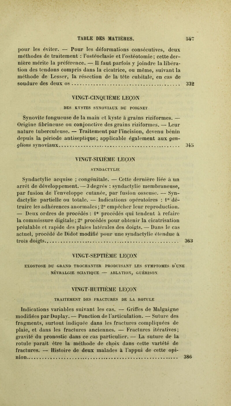 pour les éviter. — Pour les déformations consécutives, deux méthodes de traitement : l’ostéoclasie et l’ostéotomie; cette der- nière mérite la préférence. — Il faut parfois y joindre la libéra- tion des tendons compris dans la cicatrice, ou même, suivant la méthode de Lesser, la résection de la tête cubitale, en cas de soudure des deux os 332 VINGT-CINQUIÈME LEÇON DES KYSTES SYNOVIAUX DU POIGNET Synovite fongueuse de la main et kyste à grains riziformes. — Origine fibrineuse ou conjonctive des grains riziformes. — Leur nature tuberculeuse. — Traitement par l’incision, devenu bénin depuis la période antiseptique; applicable également aux gan- glions synoviaux 345 VINGT-SIXIÈME LEÇON SYNDACTYLIE Syndactylie acquise ; congénitale. — Cette dernière liée à un arrêt de développement.—-3 degrés : syndactylie membraneuse, par fusion de l'enveloppe cutanée, par fusion osseuse. — Syn- dactylie partielle ou totale. — Indications opératoires : 1° dé- truire les adhérences anormales ; 2° empêcher leur reproduction. — Deux ordres de procédés : 1° procédés qui tendent à refaire la commissure digitale; 2° procédés pour obtenir la cicatrisation préalable et rapide des plaies latérales des doigts. — Dans le cas actuel, procédé de Didot modifié pour une syndactylie étendue à trois doigts 365 VINGT-SEPTIÈME LEÇON EXOSTOSE DU GRAND TROCHANTER PRODUISANT LES SYMPTOMES D’UNE NÉVRALGIE SCIATIQUE — ABLATION, GUÉRISON VINGT-HUITIÈME LEÇON TRAITEMENT DES FRACTURES DE LA ROTULE Indications variables suivant les cas. — Griffes de Malgaigne modifiées par Duplay. — Ponction de l'articulation. — Suture des fragments, surtout indiquée dans les fractures compliquées de plaie, et dans les fractures anciennes. — Fractures itératives; gravité du pronostic dans ce cas particulier. — La suture de la rotule paraît être la méthode de choix dans cette vartété de fractures. — Histoire de deux malades à l'appui de cette opi- nion 386