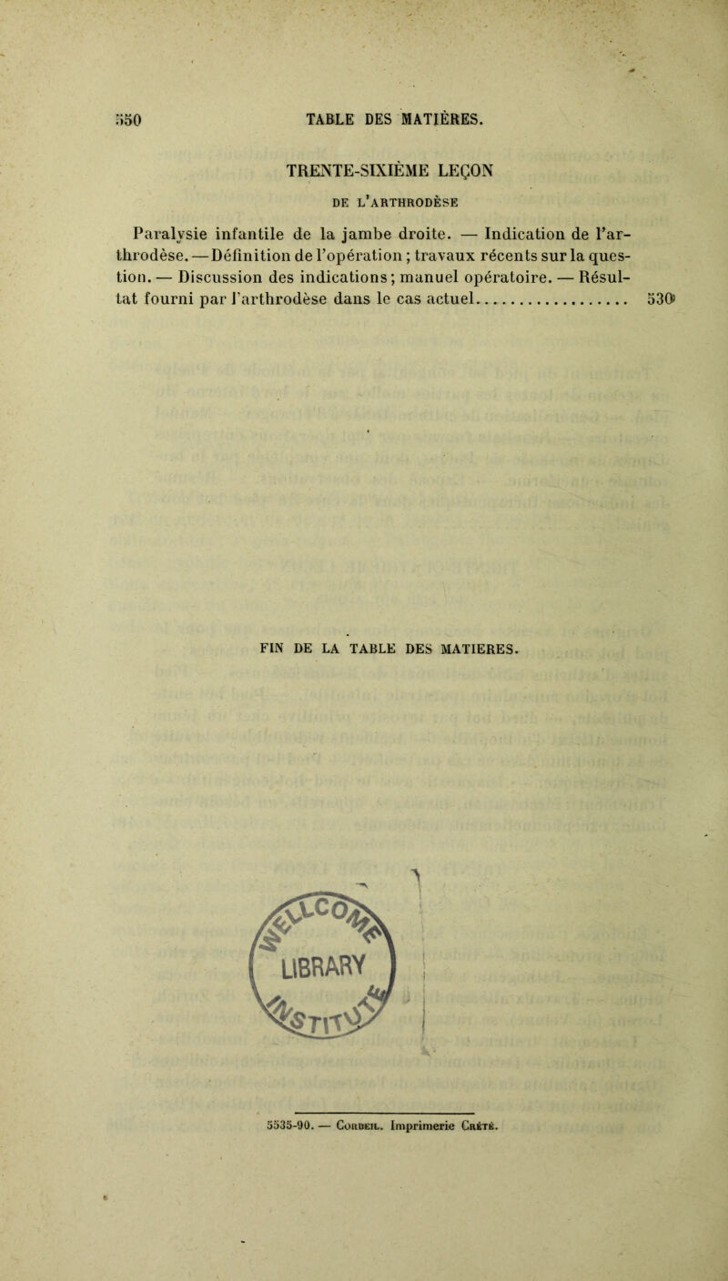 TRENTE-SIXIÈME LEÇON DE L’ARTHRODÈSE Paralysie infantile de la jambe droite. — Indication de l’ar- throdèse. —Définition de l’opération ; travaux récents sur la ques- tion. — Discussion des indications; manuel opératoire. — Résul- tat fourni par l’arthrodèse dans le cas actuel FIN DE LA TABLE DES MATIERES. 530» 5535-90. — Corbeil. Imprimerie Crété.