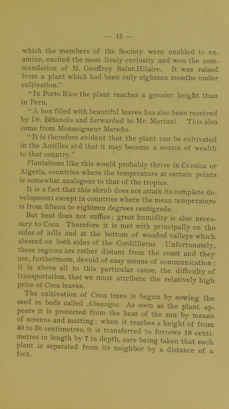 which the members of the Society were enabled to ex- amine, excited the most lively curiosity and won the com- mendation of ]\L Geoffroy Saint-Hilaire. It was raised from a plant which had been only eighteen months under cultivation.” “In Porto Rico the plant reaches a greater height than in Peru. “ A box filled with beautiful leaves has also been received by Dr. Betances and forwarded to Mr. Mariani. This also came from Monseigneur Mereno. It is therefore evident that the plant can be cultivated in the Antilles and that it may become a source of wealth to that country.” ^ Plantations like this would probably thrive in Corsica or Algeria, countries where the temperature at certain points is somewhat analogous to that of the tropics. It is a fact that this shrub does not attain its complete de- velopment except in countries where the mean temperature is from fifteen to eighteen degrees centigrade. But heat does not suffice; great humidity is also neces- sary to Coca Therefore it is met with principally on the sides of hills and at the bottom of wooded valleys which, abound on both sides of the Cordillieras. Unfortunately^ these regions are rather distant from the coast and thew are, furthermore, devoid of easy means of communication r It IS above all to this particular cause, the difficulty of transportation, that we must attribute the relatively hip-ffi price of Coca leaves. The cultivation of Coca trees is begun by sowing the seed in beds called Almazigos. As soon as the plant ap- pears It IS protected from the heat of the sun by means of screens and matting; when it reaches a height of from 40 to 50_centimetres, it is transferred to furrows 18 centi- metres in length by 7 in depth, care being taken that each pffint IS separated from its neighbor by a distance of a