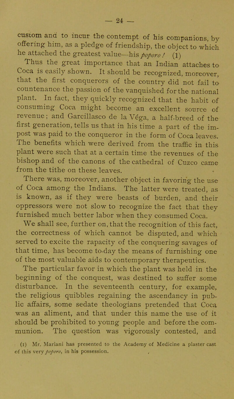 custom and to incur the contempt of his companions, by offering- him, as a pledge of friendship, the object to -which he attached the greatest value—his poporo ! (1) Thus the great importance that an Indian attaches to Coca is easily shown. It should be recognized, moreover, that the first conquerors of the country did not fail to countenance the passion of the vanquished for the national plant. In fact, they quickly recognized that the habit of consuming Coca might become an excellent source of revenue; and Garcillasco de la Vdga, a half-breed of the first generation, tells us that in his time a part of the im- post was paid to the conqueror in the form of Coca leaves. The benefits which were derived from the traffic in this plant were such that at a certain time the revenues of the bishop and of the canons of the cathedral of Cuzco came from the tithe on these leaves. There was, moreover, another object in favoring the use of Coca among the Indians. The latter were treated, as is known, as if they were beasts of burden, and their oppressors were not slow to recognize the fact that they furnished much better labor when they consumed Coca. We shall see, further on, that the recognition of this fact, the correctness of which cannot be disputed, and which served to excite the rapacity of the conquering savages of that time, has become to-day the means of furnishing one of the most valuable aids to contemporary therapeutics. The particular favor in which the plant was held in the beginning of the conquest, was destined to suffer some disturbance. In the seventeenth century, for example, the religious quibbles regaining the ascendancy in pub- lic affairs, some sedate theologians pretended that Coca was an aliment, and that under this name the use of it should be prohibited to young people and before the com- munion. The question was vigorously contested, and (i) Mr. Mariani has presented to the .Academy of Medicine a plaster cast of this very poporo, in his possession.