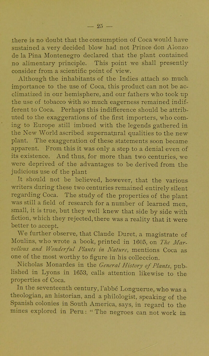 there is no doubt that the consumption of Coca would have sustained a very decided blow had not Prince don Alonzo de la Pina Montenegro declared that the plant contained no alimentary principle. This point we shall presently consider from a scientific point of view. Although the inhabitants of the Indies attach so much importance to the use of Coca, this product can not be ac- climatized in our hemisphere, and our fathers who took up the use of tobacco with so much eagerness remained indif- ferent to Coca. Perhaps this indifference should be attrib- uted to the exaggerations of the first importers, who com- ing to Europe still imbued with the legends gathered in the New World ascribed supernatural qualities to the new plant. The exaggeration of these statements soon became apparent. From this it was only a step to a denial even of its existence. And thus, for more than two centuries, we were deprived of the advantages to be derived from the judicious use of the plant It should not be believed, however, that the various writers during these two centuries remained entirely silent regarding Coca. The study of the properties of the plant was still a field of research for a number of learned men, small, it is true, but they well knew that side by side with fiction, which they rejected, there was a reality that it were better to accept. We further observe, that Claude Duret, a magistrate of Moulins, who wrote a book, printed in 1605, on The Mar- vellons and Wonderful Plants in Nature, mentions Coca as one of the most worthy to figure in his colleccion. Nicholas Monardes in the General History of Plants, pub- lished in Lyons in 1653, calls attention likewise to the properties of Coca. In the seventeenth century, I’abbd Longuerue, who was a theologian, an historian, and a philologist, speaking of the Spanish colonies in South America, says, in regard to the mines explored in Peru: “ The negroes can not work in