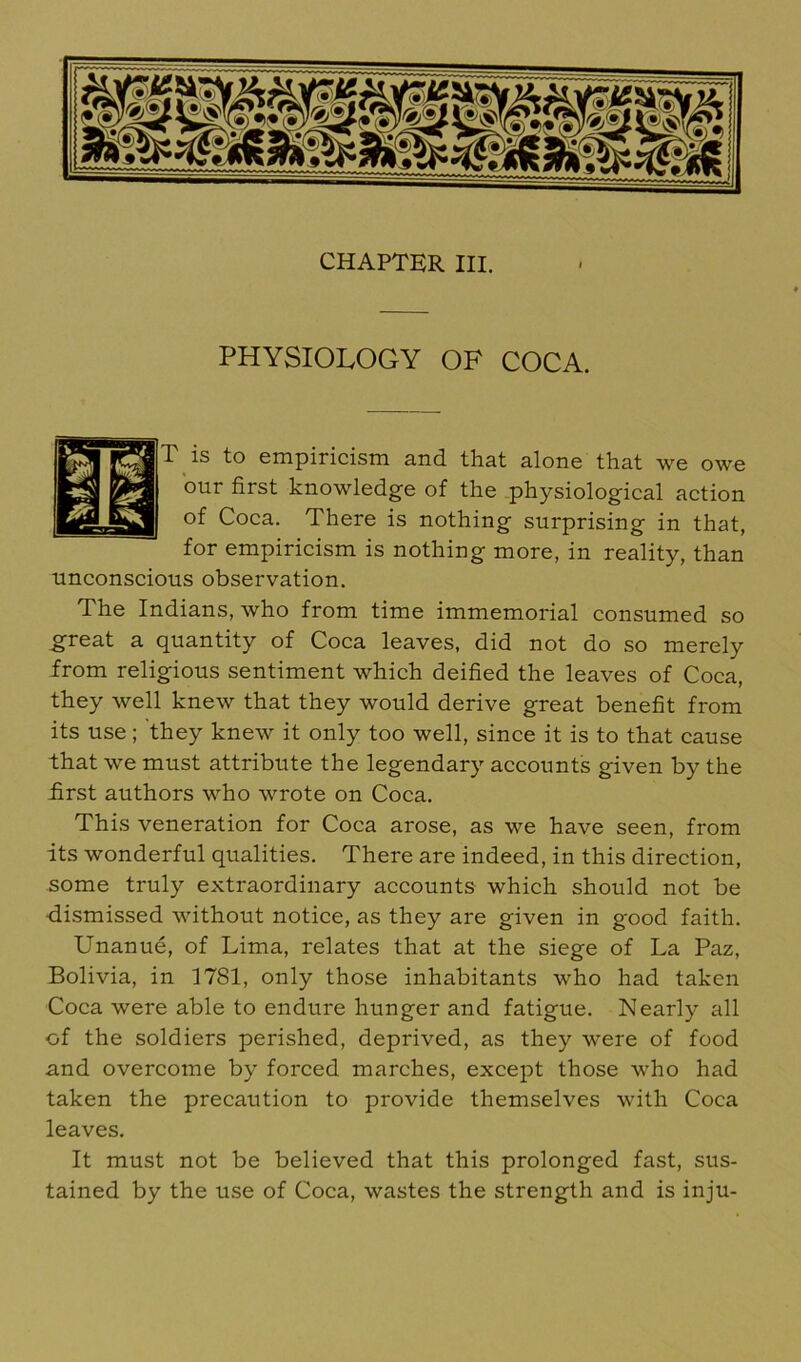 CHAPTER III. PHYSIOLOGY OF COCA. T is to empiricism and that alone that we owe our first knowledge of the .physiological action of Coca. There is nothing surprising in that, for empiricism is nothing more, in reality, than unconscious observation. The Indians, who from time immemorial consumed so ^reat a quantity of Coca leaves, did not do so merely from religious sentiment which deified the leaves of Coca, they well knew that they would derive great benefit from its use ; they knew it only too well, since it is to that cause that we must attribute the legendary accounts given by the first authors who wrote on Coca. This veneration for Coca arose, as we have seen, from its wonderful qualities. There are indeed, in this direction, some truly extraordinary accounts which should not be dismissed without notice, as they are given in good faith. Unanue, of Lima, relates that at the siege of La Paz, Bolivia, in 1781, only those inhabitants who had taken Coca were able to endure hunger and fatigue. Nearly all of the soldiers perished, deprived, as they were of food and overcome by forced marches, except those who had taken the precaution to provide themselves with Coca leaves. It must not be believed that this prolonged fast, sus- tained by the use of Coca, wastes the strength and is inju-