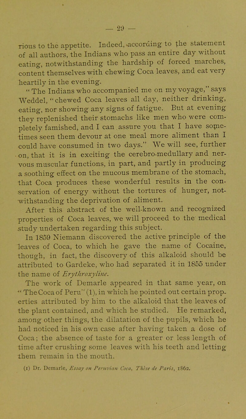 — 2i) — rious to the appetite. Indeed, according to |;he statement of all authors, the Indians who pass an entire day without eating, notwithstanding the hardship of forced marches, content themselves with chewing Coca leaves, and eat very heartily in the evening. “The Indians who accompanied me on my voyage,” says Weddel, “chewed Coca leaves all day, neither drinking, eating, nor showing any signs of fatigue. But at evening they replenished their stomachs like men who were com- pletely famished, and I can . assure you that I have some- times seen them devour at one meal more aliment than I could have consumed in two days.” We will see, further • on, that it is in exciting the cerebro-medullary and ner- vous muscular functions, in part, and partly in producing a soothing effect on the mucous membrane of the stomach, that Coca produces these wonderful results in the con- servation of energy without the tortures of hunger, not- withstanding the deprivation of aliment. After this abstract of the well-known and recognized p)roperties of Coca leaves, we will proceed to the medical study undertaken regarding this subject. In 1859 Niemann discovered the active jminciple of the leaves of Coca, to which he gave the name of Cocaine, though, in fact, the discovery of this alkaloid .should be attributed to Gardeke, who had separated it in 1865 under the name of Erythroxyline. The work of Demarle appeared in that same year, on “ The Coca of Peru” (1), in which he pointed out certain prop- erties attributed by him to the alkaloid that the leaves of the plant contained, and which he studied. He remarked, among other things, the dilatation of the pupils, which he had noticed in his own case after having taken a do.se of Coca; the absence of taste for a greater or less length of time after crushing some leaves with his teeth and letting them remain in the mouth.