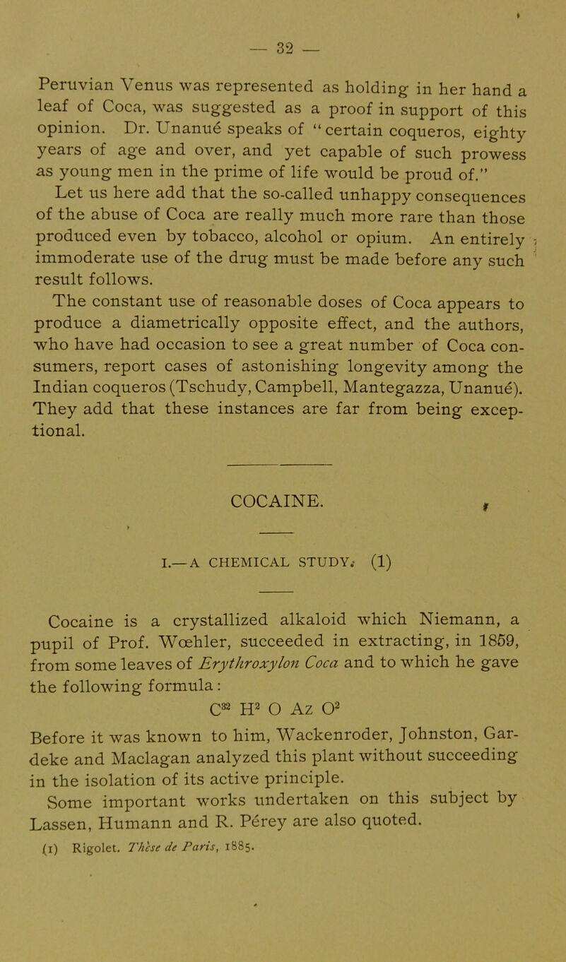 Peruvian Venus was represented as holding in her hand a leaf of Coca, was suggested as a proof in support of this opinion. Dr. Unanud speaks of “certain coqueros, eighty years of age and over, and yet capable of such prowess as young men in the prime of life would be proud of.” Let us here add that the so-called unhappy consequences of the abuse of Coca are really much more rare than those produced even by tobacco, alcohol or opium. An entirely immoderate use of the drug must be made before any such result follows. The constant use of reasonable doses of Coca appears to produce a diametrically opposite effect, and the authors, who have had occasion to see a great number of Coca con- sumers, report cases of astonishing longevity among the Indian coqueros (Tschudy, Campbell, Mantegazza, Unanue). They add that these instances are far from being excep- tional. COCAINE. I.—A CHEMICAL STUDY.- (1) Cocaine is a crystallized alkaloid which Niemann, a pupil of Prof. Woehler, succeeded in extracting, in 1859, from some leaves of Erythroxylon Coca and to which he gave the following formula; C** W O Az Q2 Before it was known to him, Wackenroder, Johnston, Gar- deke and Maclagan analyzed this plant without succeeding in the isolation of its active principle. Some important works undertaken on this subject by Lassen, Humann and R. Perey are also quoted. (i) Rigolet. These de Paris, 1885.