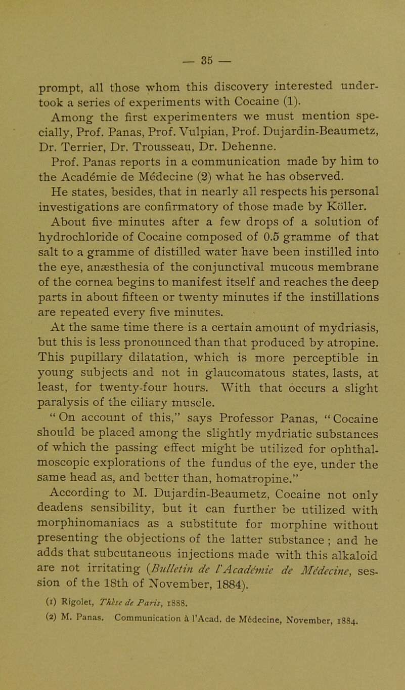 prompt, all those whom this discovery interested under- took a series of experiments with Cocaine (1). Among the first experimenters we must mention spe- cially, Prof. Panas, Prof. Vulpian, Prof. Dujardin-Beaumetz, Dr. Terrier, Dr. Trousseau, Dr. Dehenne. Prof. Panas reports in a communication made by him to the Acaddmie de Mddecine (2) what he has observed. He states, besides, that in nearly all respects his personal investigations are confirmatory of those made by Koller. About five minutes after a few drops of a solution of hydrochloride of Cocaine composed of 0.5 gramme of that salt to a gramme of distilled water have been instilled into the eye, anaesthesia of the conjunctival mucous membrane of the cornea begins to manifest itself and reaches the deep parts in about fifteen or twenty minutes if the instillations are repeated every five minutes. At the same time there is a certain amount of mydriasis, but this is less pronounced than that produced by atropine. This pupillary dilatation, which is more perceptible in young subjects and not in glaucomatous states, lasts, at least, for twenty-four hours. With that occurs a slight paralysis of the ciliary muscle. “ On account of this,” says Professor Panas, “ Cocaine should be placed among the slightly mydriatic substances of which the passing effect might be utilized for ophthal- moscopic explorations of the fundus of the eye, under the same head as, and better than, homatropine.” According to M. Dujardin-Beaumetz, Cocaine not only deadens sensibility, but it can further be utilized with morphinomaniacs as a substitute for morphine without presenting the objections of the latter substance ; and he adds that subcutaneous injections made with this alkaloid are not irritating (^Bulletin de 1'Acadthme de Mddecine, ses- sion of the 18th of November, 1884). (1) Rigolet, Thhe de Paris, 1888. (2) M. Panas. Communication ii I’Acad. de M6decine, November, 1884.