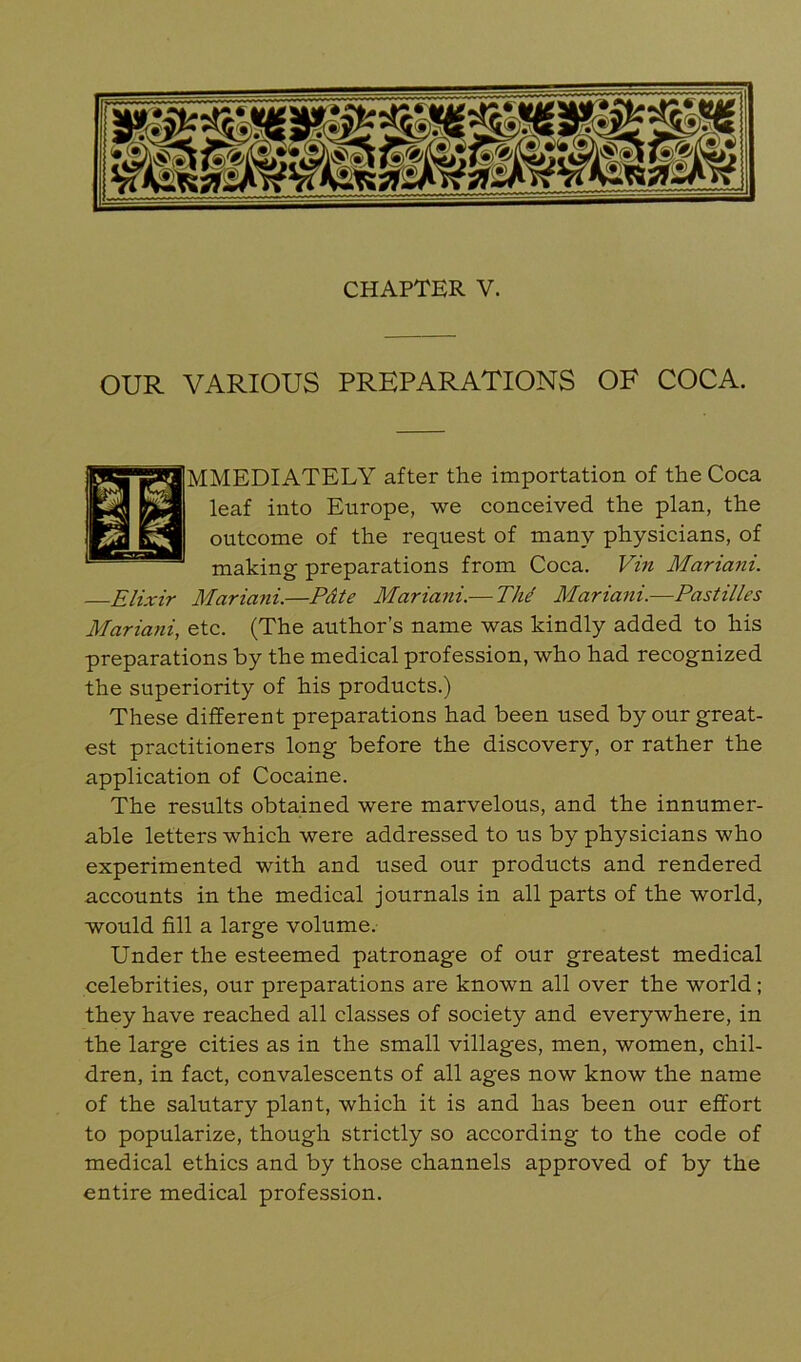 OUR VARIOUS PREPARATIONS OF COCA. IMMEDIATELY after the importation of the Coca leaf into Europe, we conceived the plan, the outcome of the request of many physicians, of making preparations from Coca. Vin Mariani. Elixir Mariani.—Pdte Mariani.— Thd Mariani.—Pastilles Mariani, etc. (The author’s name was kindly added to his preparations by the medical profession, who had recognized the superiority of his products.) These different preparations had been used by our great- est practitioners long before the discovery, or rather the application of Cocaine. The results obtained were marvelous, and the innumer- able letters which were addressed to us by physicians who experimented with and used our products and rendered accounts in the medical journals in all parts of the world, would fill a large volume. Under the esteemed patronage of our greatest medical celebrities, our preparations are known all over the world; they have reached all classes of society and everywhere, in the large cities as in the small villages, men, women, chil- dren, in fact, convalescents of all ages now know the name of the salutary plant, which it is and has been our effort to popularize, though strictly so according to the code of medical ethics and by those channels approved of by the entire medical profession.