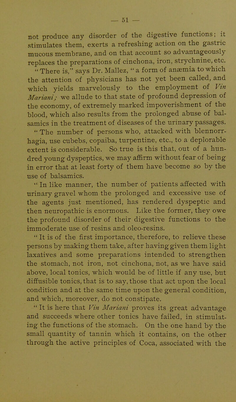 not produce any disorder of the digestive functions; it stimulates them, exerts a refreshing action on the gastric mucous membrane, and on that account so advantageously replaces the preparations of cinchona, iron, strychnine, etc. “There is,” says Dr. Mallez, “ a form of anaemia to which the attention of physicians has not yet been called, and which yields marvelously to the employment of Vtn Marimii; we allude to that state of profound depression of the economy, of extremely marked impoverishment of the blood, which also results from the prolonged abuse of bal- samics in the treatment of diseases of the urinary passages. “ The number of persons who, attacked with blennorr- hagia, use cubebs, copaiba, turpentine, etc., to a deplorable extent is considerable. So true is this that, out of a hun- dred young dyspeptics, we may affirm without fear of being in error that at least forty of them have become so by the use of balsamics. “ In like manner, the number of patients affected with urinary gravel whom the prolonged and excessive use of the agents just mentioned, has rendered dyspeptic and then neuropathic is enormous. Like the former, they owe the profound disorder of their digestive functions to the immoderate use of resins and oleo-resins. “ It is of the first importance, therefore, to relieve these persons by making them take, after having given them light laxatives and some preparations intended to strengthen the stomach, not iron, not cinchona, not, as we have said above, local tonics, which would be of little if any use, but diffusible tonics, that is to say, those that act upon the local condition and at the same time upon the general condition, and which, moreover, do not constipate. “ It is here that Vin Mariani proves its great advantage and succeeds where other tonics have failed, in stimulat- ing the functions of the stomach. On the one hand by the small quantity of tannin which it contains, on the other through the active principles of Coca, associated with the