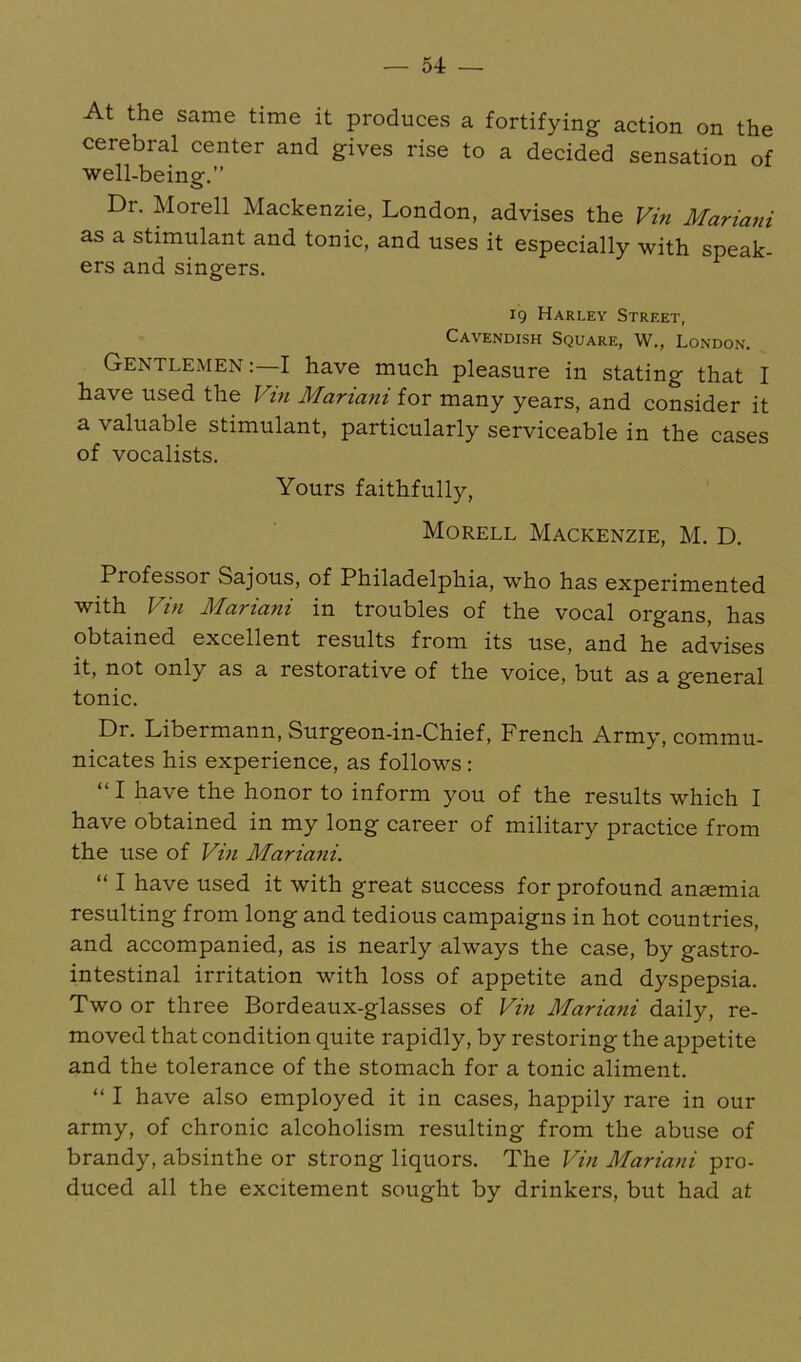 At the same time it produces a fortifying action on the cerebral center and gives rise to a decided sensation of well-being.” Dr. Morell Mackenzie, London, advises the Vm Mariani as a stimulant and tonic, and uses it especially with speak- ers and singers. 19 Harley Street, Cavendish Square, W., London. Gentlemen;—I have much pleasure in stating that I have used the Vin Mariani for many years, and consider it a valuable stimulant, particularly serviceable in the cases of vocalists. Yours faithfully, Morell Mackenzie, M. D. Professor Sajous, of Philadelphia, who has experimented with Vin Mariani in troubles of the vocal organs, has obtained excellent results from its use, and he advises it, not only as a restorative of the voice, but as a general tonic. Dr. Libermann, Surgeon-in-Chief, French Army, commu- nicates his experience, as follows: “ I have the honor to inform you of the results which I have obtained in my long career of military practice from the use of Vin Mariani. “ I have used it with great success for profound ansemia resulting from long and tedious campaigns in hot countries, and accompanied, as is nearly always the case, by gastro- intestinal irritation with loss of appetite and dyspepsia. Two or three Bordeaux-glasses of Vin Mariani daily, re- moved that condition quite rapidly, by restoring the appetite and the tolerance of the stomach for a tonic aliment. “ I have also employed it in cases, happily rare in our army, of chronic alcoholism resulting from the abuse of brandy, absinthe or strong liquors. The Vin Mariani pro- duced all the excitement sought by drinkers, but had at