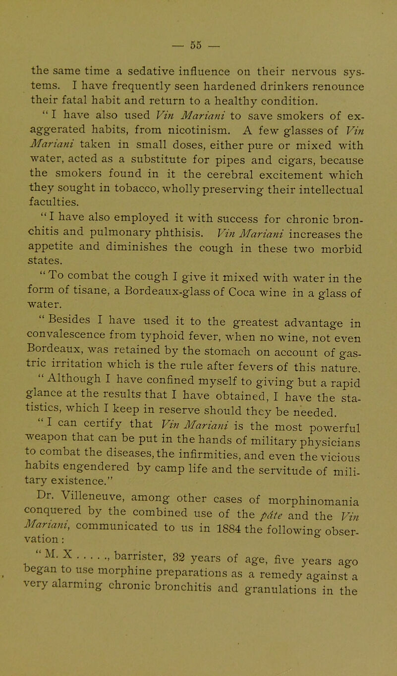 the same time a sedative influence on their nervous sys- tems. I have frequently seen hardened drinkers renounce their fatal habit and return to a healthy condition. “ I have also used Vin Mariani to save smokers of ex- ^g’g'erated habits, from nicotinism. A few glasses of Vin Mariani taken in small doses, either pure or mixed with water, acted as a substitute for pipes and cigars, because the smokers found in it the cerebral excitement which they sought in tobacco, wholly preserving their intellectual faculties. “I have also employed it with success for chronic bron- chitis and pulmonary phthisis. Vin Mariani increases the appetite and diminishes the cough in these two morbid states. “ To combat the cough I give it mixed with water in the form of tisane, a Bordeaux-glass of Coca wine in a glass of water. “ Besides I have used it to the greatest advantage in convalescence from typhoid fever, when no wine, not even Bordeaux, was retained by the stomach on account of gas- tric irritation which is the rule after fevers of this nature. Although I have confined myself to giving but a rapid glance at the results that I have obtained, I have the sta- tistics, which I keep in reserve should they be needed. “ I can certify that Vm Mariani is the most powerful weapon that can be put in the hands of military physicians to combat the diseases, the infirmities, and even the vicious habits engendered by camp life and the servitude of mili- tary existence.” Dr. Villeneuve, among other cases of morphinomania conquered by the combined use of the pdte and the Vin Mariani, communicated to us in 1884 the following obser- vation : X , barrister, 32 years of age, five years ago began to u.se morphine preparations as a remedy against a very alarming chronic bronchitis and granulations in the