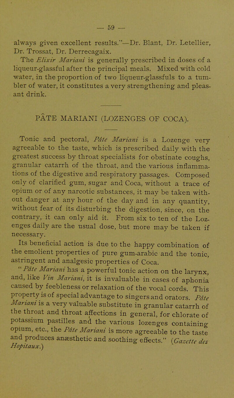 always given excellent results.—Dr. Blant, Dr. Letellier, Dr. Trossat, Dr. Derrecagaix. The Elixir Mariani is generally prescribed in doses of a liqueur-glassful after the principal meals. Mixed with cold water, in the proportion of two liqueur-glassfuls to a tum- bler of water, it constitutes a very strengthening and pleas- ant drink. PATE MARIANI (LOZENGES OF COCA). Tonic and pectoral, Pdte Mariafii is a Lozenge very agreeable to the taste, which is prescribed daily with the greatest success by throat specialists for obstinate coughs, granular catarrh of the throat, and the various inflamma- tions of the digestive and respiratory passages. Composed only of clarified gum, sugar and Coca, without a trace of opium or of any narcotic substances, it may be taken with- out danger at any hour of the day and in any quantity, without fear of its disturbing the digestion, since, on the contrary, it can only aid it. From six to ten of the Loz- enges daily are the usual dose, but more may be taken if necessary. Its beneficial action is due to the happy combination of the emolient properties of pure gum-arabic and the tonic, astringent and analgesic properties of Coca.  Pdte Mariani has a powerful tonic action on the larynx, and, like Vin Mariani, it is invaluable in cases of aphonia caused by feebleness or relaxation of the vocal cords. This property is of special advantage to singers and orators. Pdte Mariani is a very valuable substitute in granular catarrh of the throat and throat affections in general, for chlorate of potassium pastilles and the various lozenges containing opium, etc., the Pdte Mariani is more agreeable to the taste and produces anaesthetic and soothing effects.” {Gazette des Hopitauxi)