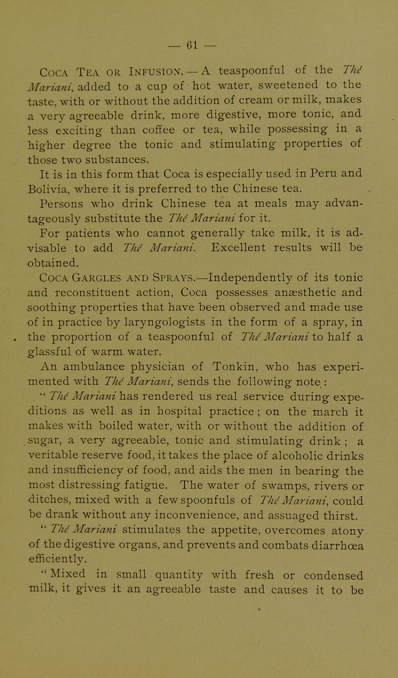 Coca Tea or Infusion. — A teaspoonful of the 77// Mariani, added to a cup of hot water, sweetened to the taste, with or without the addition of cream or milk, makes a very agreeable drink, more digestive, more tonic, and less exciting than coffee or tea, while possessing in a higher degree the tonic and stimulating properties of those two substances. It is in this form that Coca is especially used in Peru and Bolivia, where it is preferred to the Chinese tea. Persons who drink Chinese tea at meals may advan- tageously substitute the The Mariani for it. For patients who cannot generally take milk, it is ad- visable to add 77// Mariani. Excellent results will be obtained. Coca Gargles and Sprays.—Independently of its tonic and reconstituent action. Coca possesses anaesthetic and soothing properties that have been observed and made use of in practice by laryngologists in the form of a spray, in the proportion of a teaspoonful of 77// Mariani to half a glassful of warm water. An ambulance physician of Tonkin, who has experi- mented with The Mariani, sends the following note : “ Th^ Mariani has rendered us real service during expe- ditions as well as in hospital practice ; on the march it makes with boiled water, with or without the addition of sugar, a very agreeable, tonic and stimulating drink ; a veritable reserve food, it takes the place of alcoholic drinks and insufficiency of food, and aids the men in bearing the most distressing fatigue. The water of swamps, rivers or ditches, mixed with a few spoonfuls of The Mariani, o.ovi\A be drank without any inconvenience, and assuaged thirst. “ TM Mariani stimulates the appetite, overcomes atony of the digestive organs, and prevents and combats diarrhoea efficiently. “ Mixed in small quantity with fresh or condensed milk, it gives it an agreeable taste and causes it to be