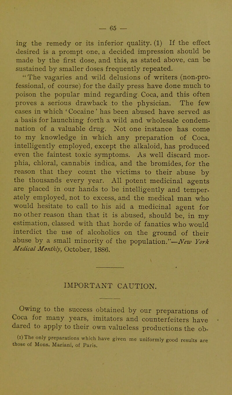 ing the remedy or its inferior quality. (1) If the effect desired is a prompt one, a decided impression should be made by the first dose, and this, as stated above, can be sustained by smaller doses frequently repeated. “The vagaries and wild delusions of writers (non-pro- fessional, of course) for the daily press have done much to poison the popular mind regarding Coca, and this often proves a serious drawback to the physician. The few cases in which ‘ Cocaine ’ has been abused have served as a basis for launching forth a wild and wholesale condem- nation of a valuable drug. Not one instance has come to my knowledge in which any preparation of Coca, intelligently employed, except the alkaloid, has produced even the faintest toxic symptoms. As well discard mor- phia, chloral, cannabis indica, and the bromides, for the reason that they count the victims to their abuse by the thousands every year. All potent medicinal agents are placed in our hands to be intelligently and temper- ately employed, not to excess, and the medical man who would hesitate to call to his aid a medicinal agent for no other reason than that it is abused, should be, in my estimation, classed with that horde of fanatics who would interdict the use of alcoholics on the ground of their abuse by a small minority of the population.”—New York Medical Monthly, October, 1886. IMPORTANT CAUTION. Owing to the success obtained by our preparations of Coca for many years, imitators and counterfeiters have dared to apply to their own valueless productions the ob- (i)The only preparations which have given me uniformly good results are those of Mons. Mariani, of Paris.