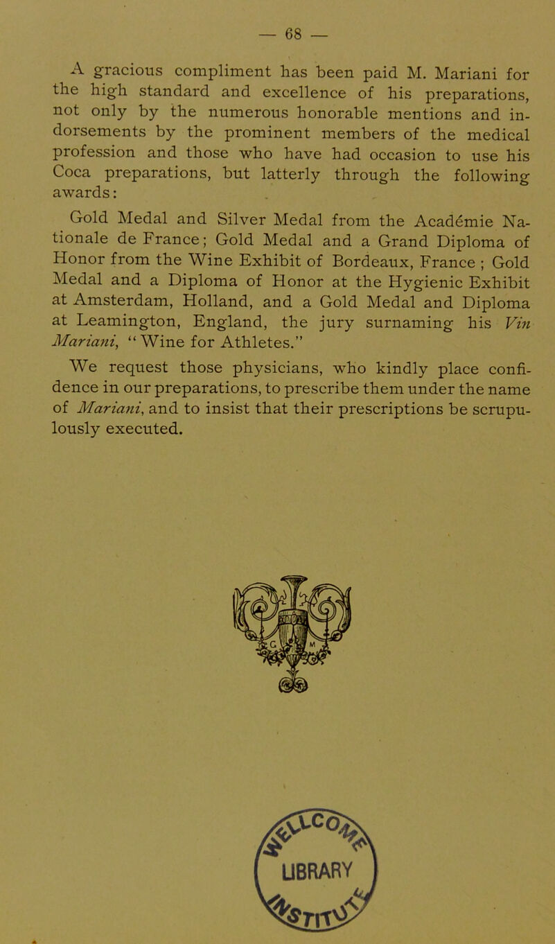 A gracious compliment has been paid M. Mariani for the high standard and excellence of his preparations, not only by the numerous honorable mentions and in- dorsements by the prominent members of the medical profession and those who have had occasion to use his Coca preparations, but latterly through the following awards: Gold Medal and Silver Medal from the Acad^mie Na- tionale de France; Gold Medal and a Grand Diploma of Honor from the Wine Exhibit of Bordeaux, France ; Gold Medal and a Diploma of Honor at the Hygienic Exhibit at Amsterdam, Holland, and a Gold Medal and Diploma at Leamington, England, the jury surnaming his Vin Mariam, “ Wine for Athletes.” We request those physicians, who kindly place eonfi- dence in our preparations, to prescribe them under the name of Mariatii, and to insist that their prescriptions be scrupu- lously executed.