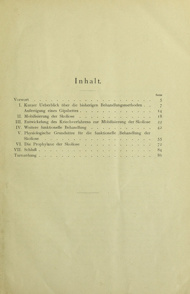 Inhalt. Seite V orwort 5 I. Kurzer Ueberblick über die bisherigen Behandlungsmethoden . . 7 Anfertigung eines Gipsbettes 14 II. Mobilisierung der Skoliose 18 III. Entwickelung des Kriechverfahrens zur Mobilisierung der Skoliose 22 IV. Weitere funktionelle Behandlung 42 V. Physiologische Grundsätze für die funktionelle Behandlung der Skoliose 55 VI. Die Prophylaxe der Skoliose 72 VII. Schluß 84 Turn an hang 86