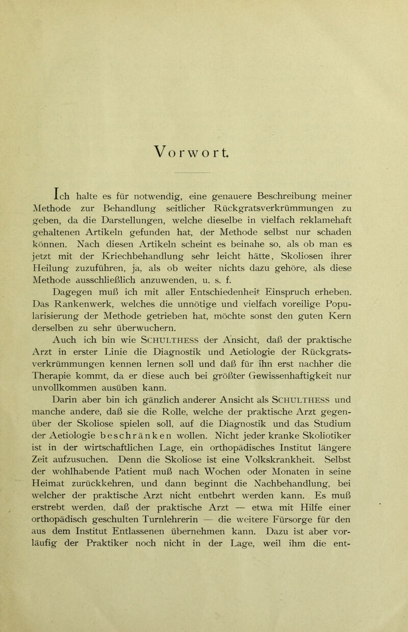 Vorwort. Ich halte es für notwendig, eine genauere Beschreibung meiner Methode zur Behandlung seitlicher Rückgratsverkrümmungen zu geben, da die Darstellungen, welche dieselbe in vielfach reklamehaft gehaltenen Artikeln gefunden hat, der Methode selbst nur schaden können. Nach diesen Artikeln scheint es beinahe so, als ob man es jetzt mit der Kriechbehandlung sehr leicht hätte, Skoliosen ihrer Heilung zuzuführen, ja, als ob weiter nichts dazu gehöre, als diese Methode ausschließlich anzuwenden, u. s. f. Dagegen muß ich mit aller Entschiedenheit Einspruch erheben. Das Rankenwerk, welches die unnötige und vielfach voreilige Popu- larisierung der Methode getrieben hat, möchte sonst den guten Kern derselben zu sehr überwuchern. Auch ich bin wie SCHULTHESS der Ansicht, daß der praktische Arzt in erster Linie die Diagnostik und Aetiologie der Rückgrats- verkrümmungen kennen lernen soll und daß für ihn erst nachher die Therapie kommt, da er diese auch bei größter Gewissenhaftigkeit nur unvollkommen ausüben kann. Darin aber bin ich gänzlich anderer Ansicht als SCHULTHESS und manche andere, daß sie die Rolle, welche der praktische Arzt gegen- über der Skoliose spielen soll, auf die Diagnostik und das Studium der Aetiologie beschränken wollen. Nicht jeder kranke Skoliotiker ist in der wirtschaftlichen Lage, ein orthopädisches Institut längere Zeit aufzusuchen. Denn die Skoliose ist eine Volkskrankheit. Selbst der wohlhabende Patient muß nach Wochen oder Monaten in seine Heimat zurückkehren, und dann beginnt die Nachbehandlung, bei welcher der praktische Arzt nicht entbehrt werden kann. Es muß erstrebt werden, daß der praktische Arzt — etwa mit Hilfe einer orthopädisch geschulten Turnlehrerin — die weitere Fürsorge für den aus dem Institut Entlassenen übernehmen kann. Dazu ist aber vor- läufig der Praktiker noch nicht in der Lage, weil ihm die ent-