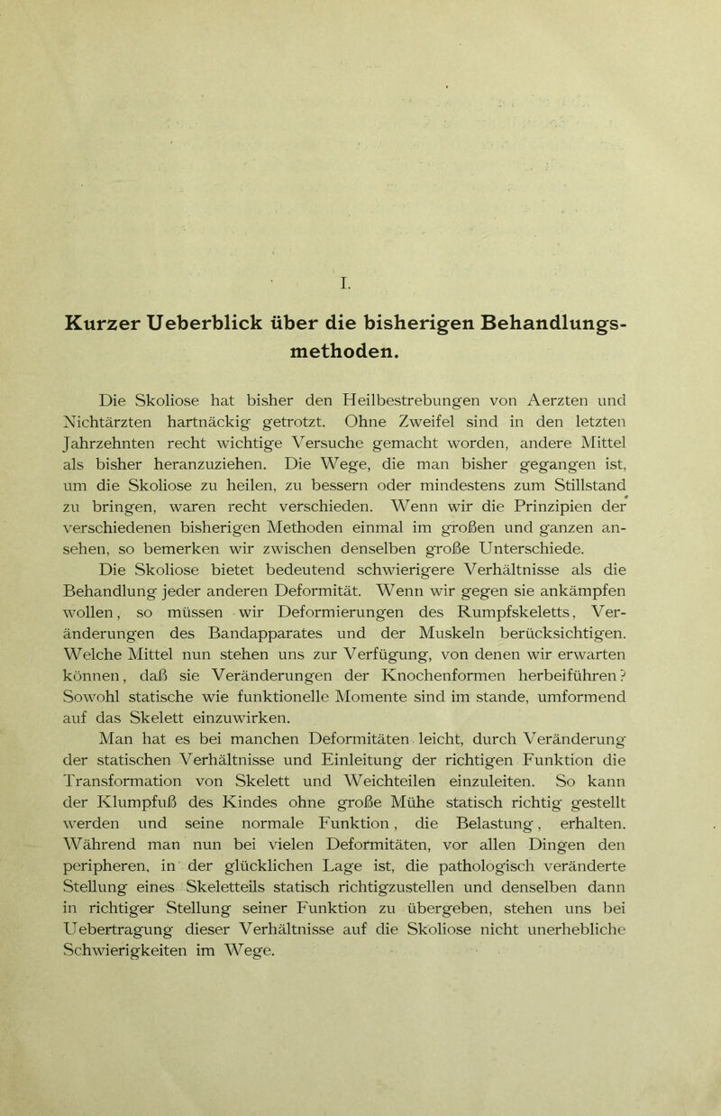 I. Kurzer Ueberblick über die bisherigen Behandlungs- methoden. Die Skoliose hat bisher den Heilbestrebungen von Aerzten und Nichtärzten hartnäckig getrotzt. Ohne Zweifel sind in den letzten Jahrzehnten recht wichtige Versuche gemacht worden, andere Mittel als bisher heranzuziehen. Die Wege, die man bisher gegangen ist, um die Skoliose zu heilen, zu bessern oder mindestens zum Stillstand zu bringen, waren recht verschieden. Wenn wir die Prinzipien der verschiedenen bisherigen Methoden einmal im großen und ganzen an- sehen, so bemerken wir zwischen denselben große Unterschiede. Die Skoliose bietet bedeutend schwierigere Verhältnisse als die Behandlung jeder anderen Deformität. Wenn wir gegen sie ankämpfen wollen, so müssen wir Deformierungen des Rumpfskeletts, Ver- änderungen des Bandapparates und der Muskeln berücksichtigen. Welche Mittel nun stehen uns zur Verfügung, von denen wir erwarten können, daß sie Veränderungen der Knochenformen herbeiführen? Sowohl statische wie funktionelle Momente sind im stände, umformend auf das Skelett einzuwirken. Man hat es bei manchen Deformitäten leicht, durch Veränderung der statischen Verhältnisse und Einleitung der richtigen Funktion die Transformation von Skelett und Weichteilen einzuleiten. So kann der Klumpfuß des Kindes ohne große Mühe statisch richtig gestellt werden und seine normale Funktion, die Belastung, erhalten. Während man nun bei vielen Deformitäten, vor allen Dingen den peripheren, in der glücklichen Tage ist, die pathologisch veränderte Stellung eines Skeletteils statisch richtigzustellen und denselben dann in richtiger Stellung seiner Funktion zu übergeben, stehen uns bei Uebertragung dieser Verhältnisse auf die Skoliose nicht unerhebliche Schwierigkeiten im Wege.