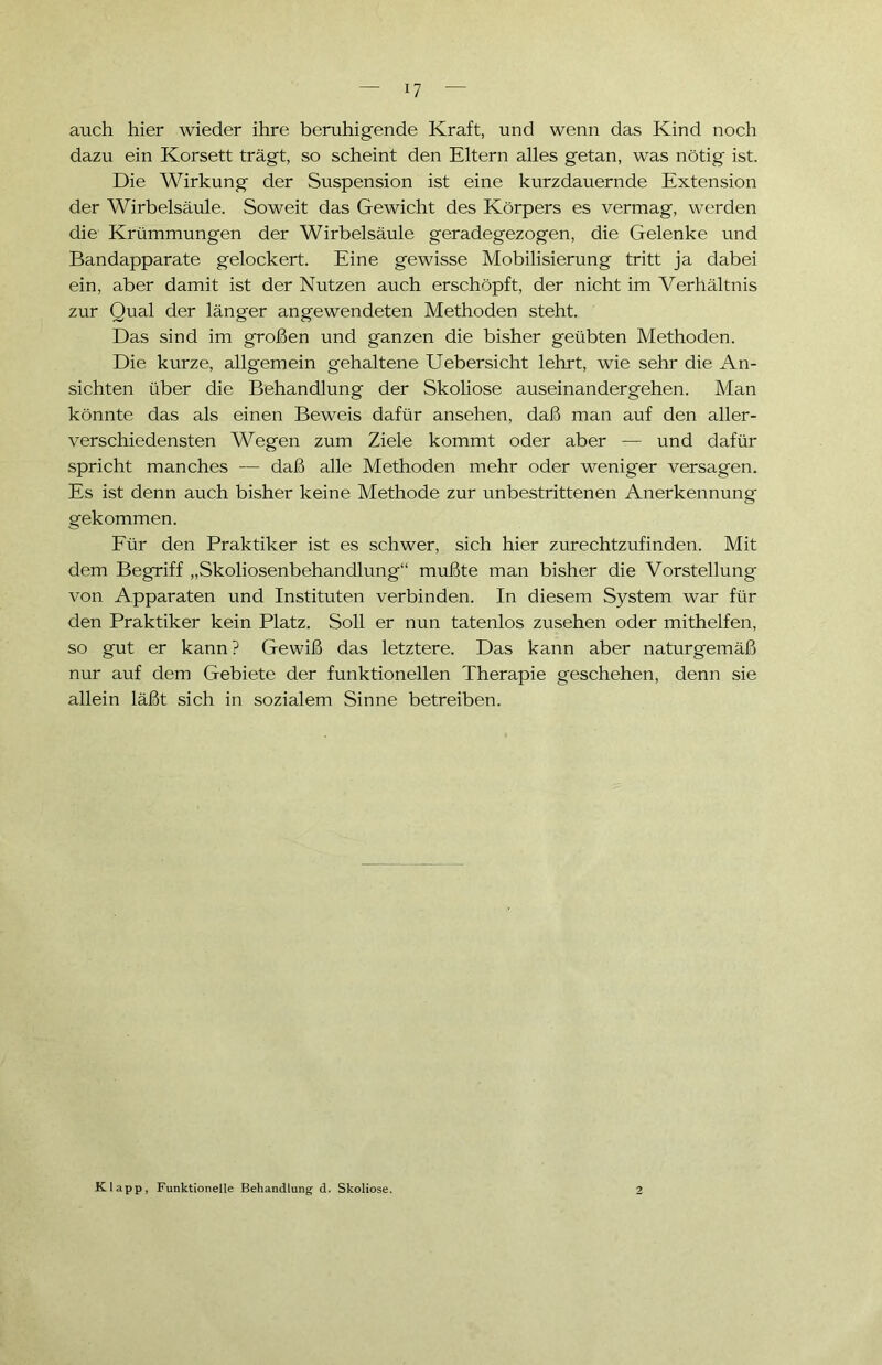 auch hier wieder ihre beruhigende Kraft, und wenn das Kind noch dazu ein Korsett trägt, so scheint den Eltern alles getan, was nötig ist. Die Wirkung der Suspension ist eine kurzdauernde Extension der Wirbelsäule. Soweit das Gewicht des Körpers es vermag, werden die Krümmungen der Wirbelsäule geradegezogen, die Gelenke und Bandapparate gelockert. Eine gewisse Mobilisierung tritt ja dabei ein, aber damit ist der Nutzen auch erschöpft, der nicht im Verhältnis zur Qual der länger angewendeten Methoden steht. Das sind im großen und ganzen die bisher geübten Methoden. Die kurze, allgemein gehaltene Uebersicht lehrt, wie sehr die An- sichten über die Behandlung der Skoliose auseinander gehen. Man könnte das als einen Beweis dafür ansehen, daß man auf den aller- verschiedensten Wegen zum Ziele kommt oder aber — und dafür spricht manches — daß alle Methoden mehr oder weniger versagen. Es ist denn auch bisher keine Methode zur unbestrittenen Anerkennung gekommen. Für den Praktiker ist es schwer, sich hier zurechtzufinden. Mit dem Begriff „Skoliosenbehandlung“ mußte man bisher die Vorstellung von Apparaten und Instituten verbinden. In diesem System war für den Praktiker kein Platz. Soll er nun tatenlos Zusehen oder mithelfen, so gut er kann? Gewiß das letztere. Das kann aber naturgemäß nur auf dem Gebiete der funktionellen Therapie geschehen, denn sie allein läßt sich in sozialem Sinne betreiben. Klapp, Funktionelle Behandlung- d. Skoliose.