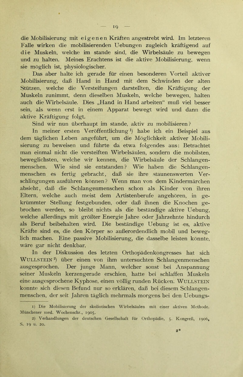 ' — IQ — die Mobilisierung mit eigenen Kräften angestrebt wird. Im letzteren Falle wirken die mobilisierenden Uebungen zugleich kräftigend auf die Muskeln, welche im stände sind, die Wirbelsäule zu bewegen und zu halten. Meines Erachtens ist die aktive Mobilisierung, wenn sie möglich ist, physiologischer. Das aber halte ich gerade für einen besonderen Vorteil aktiver Mobilisierung, daß Hand in Hand mit dem Schwinden der alten Stützen, welche die Versteifungen darstellten, die Kräftigung der Muskeln zunimmt, denn dieselben Muskeln, welche bewegen, halten auch die Wirbelsäule. Dies „Hand in Hand arbeiten“ muß viel besser sein, als wenn erst in einem Apparat bewegt wird und dann die aktive Kräftigung folgt. Sind wir nun überhaupt im stände, aktiv zu mobilisieren? In meiner ersten Veröffentlichung1) habe ich ein Beispiel aus dem täglichen Leben angeführt, um die Möglichkeit aktiver Mobili- sierung zu beweisen und führte da etwa folgendes aus: Betrachtet man einmal nicht die versteiften Wirbelsäulen, sondern die mobilsten, beweglichsten, welche wir kennen, die Wirbelsäule der Schlangen- menschen. Wie sind sie entstanden ? Wie haben die Schlangen- menschen es fertig gebracht, daß sie ihre staunenswerten Ver- schlingungen ausführen können? Wenn man von dem Kindermärchen absieht, daß die Schlangenmenschen schon als Kinder von ihren Eltern, welche auch meist dem Artistenberufe angehören, in ge- krümmter Stellung festgebunden, oder daß ihnen die Knochen ge- brochen werden, so bleibt nichts als die beständige aktive LTebung, welche allerdings mit größter Energie Jahre oder Jahrzehnte hindurch als Beruf beibehalten wird. Die beständige Uebung ist es, aktive Kräfte sind es, die den Körper so außerordendlich mobil und beweg- lich machen. Eine passive Mobilisierung, die dasselbe leisten könnte, wäre gar nicht denkbar. In der Diskussion des letzten Orthopädenkongresses hat sich Wullstein 2) über einen von ihm untersuchten Schlangenmenschen ausgesprochen. Der junge Mann, welcher sonst bei Anspannung seiner Muskeln kerzengerade erschien, hatte bei schlaffen Muskeln eine ausgesprochene Kyphose, einen völlig runden Rücken. W^ULLSTEIN konnte sich diesen Befund nur so erklären, daß bei diesem Schlangen- menschen, der seit Jahren täglich mehrmals morgens bei den Uebungs- 1) Die Mobilisierung der skoliotisclien Wirbelsäulen mit einer aktiven Methode. Münchener med. Wochenschr., 1905. 2) Verhandlungen der deutschen Gesellschaft für Orthopädie, 5. Kongreß, 1906, S. 19 u. 20. 2