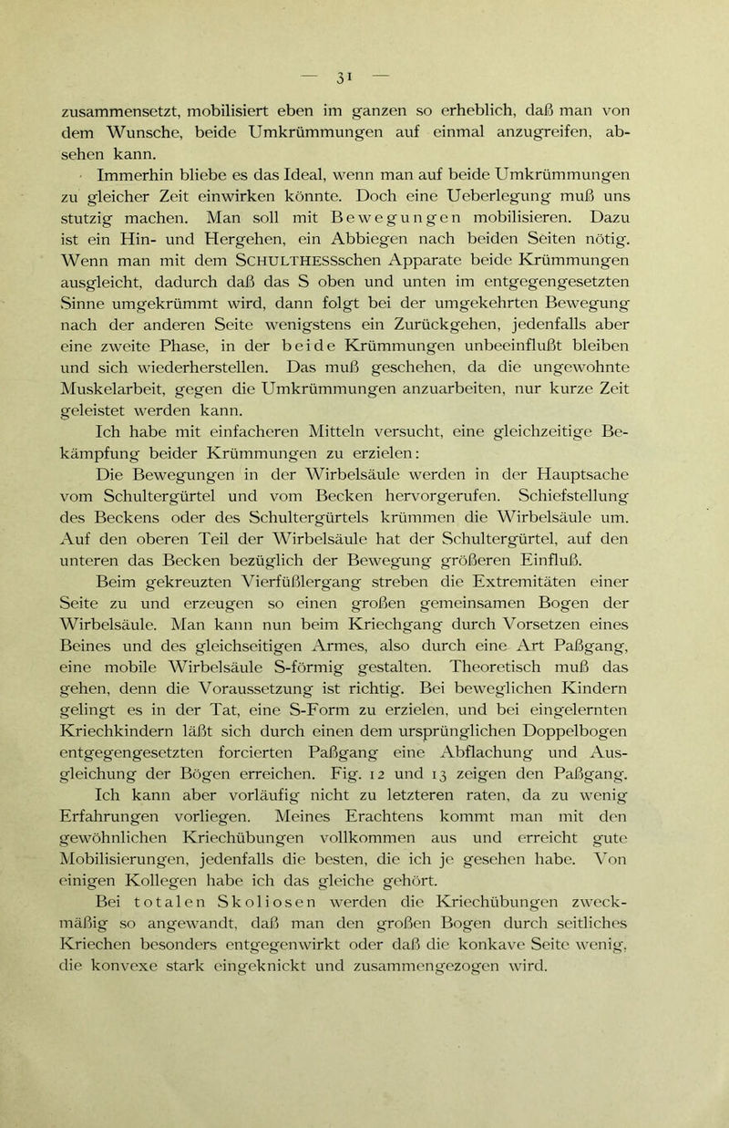 zusammensetzt, mobilisiert eben im ganzen so erheblich, daß man von dem Wunsche, beide Umkrümmungen auf einmal anzugreifen, ab- sehen kann. Immerhin bliebe es das Ideal, wenn man auf beide Umkrümmungen zu gleicher Zeit einwirken könnte. Doch eine Ueberlegung muß uns stutzig machen. Man soll mit Bewegungen mobilisieren. Dazu ist ein Hin- und Hergehen, ein Abbiegen nach beiden Seiten nötig. Wenn man mit dem ScHULTHESSschen Apparate beide Krümmungen ausgleicht, dadurch daß das S oben und unten im entgegengesetzten Sinne umgekrümmt wird, dann folgt bei der umgekehrten Bewegung nach der anderen Seite wenigstens ein Zurückgehen, jedenfalls aber eine zweite Phase, in der beide Krümmungen unbeeinflußt bleiben und sich wiederherstellen. Das muß geschehen, da die ungewohnte Muskelarbeit, gegen die Umkrümmungen anzuarbeiten, nur kurze Zeit geleistet werden kann. Ich habe mit einfacheren Mitteln versucht, eine gleichzeitige Be- kämpfung beider Krümmungen zu erzielen: Die Bewegungen in der Wirbelsäule werden in der Hauptsache vom Schultergürtel und vom Becken hervorgerufen. Schiefstellung des Beckens oder des Schultergürtels krümmen die Wirbelsäule um. Auf den oberen Teil der Wirbelsäule hat der Schultergürtel, auf den unteren das Becken bezüglich der Bewegung größeren Einfluß. Beim gekreuzten Vierfüßlerg'ang streben die Extremitäten einer Seite zu und erzeugen so einen großen gemeinsamen Bogen der Wirbelsäule. Man kann nun beim Kriechgang durch Vorsetzen eines Beines und des gleichseitigen Armes, also durch eine Art Paßgang, eine mobile Wirbelsäule S-förmig gestalten. Theoretisch muß das gehen, denn die Voraussetzung ist richtig. Bei beweglichen Kindern gelingt es in der Tat, eine S-Form zu erzielen, und bei eingelernten Kriechkindern läßt sich durch einen dem ursprünglichen Doppelbogen entgegengesetzten forcierten Paßgang eine Abflachung und Aus- gleichung der Bögen erreichen. Fig. 12 und 13 zeigen den Paßgang. Ich kann aber vorläufig nicht zu letzteren raten, da zu wenig Erfahrungen vorliegen. Meines Erachtens kommt man mit den gewöhnlichen Kriechübungen vollkommen aus und erreicht gute Mobilisierungen, jedenfalls die besten, die ich je gesehen habe. Von einigen Kollegen habe ich das gleiche gehört. Bei totalen Skoliosen werden die Kriechübungen zweck- mäßig so angewandt, daß man den großen Bogen durch seitliches Kriechen besonders entgegenwirkt oder daß die konkave Seite wenig, die konvexe stark eing'eknickt und zusammengezogen wird.