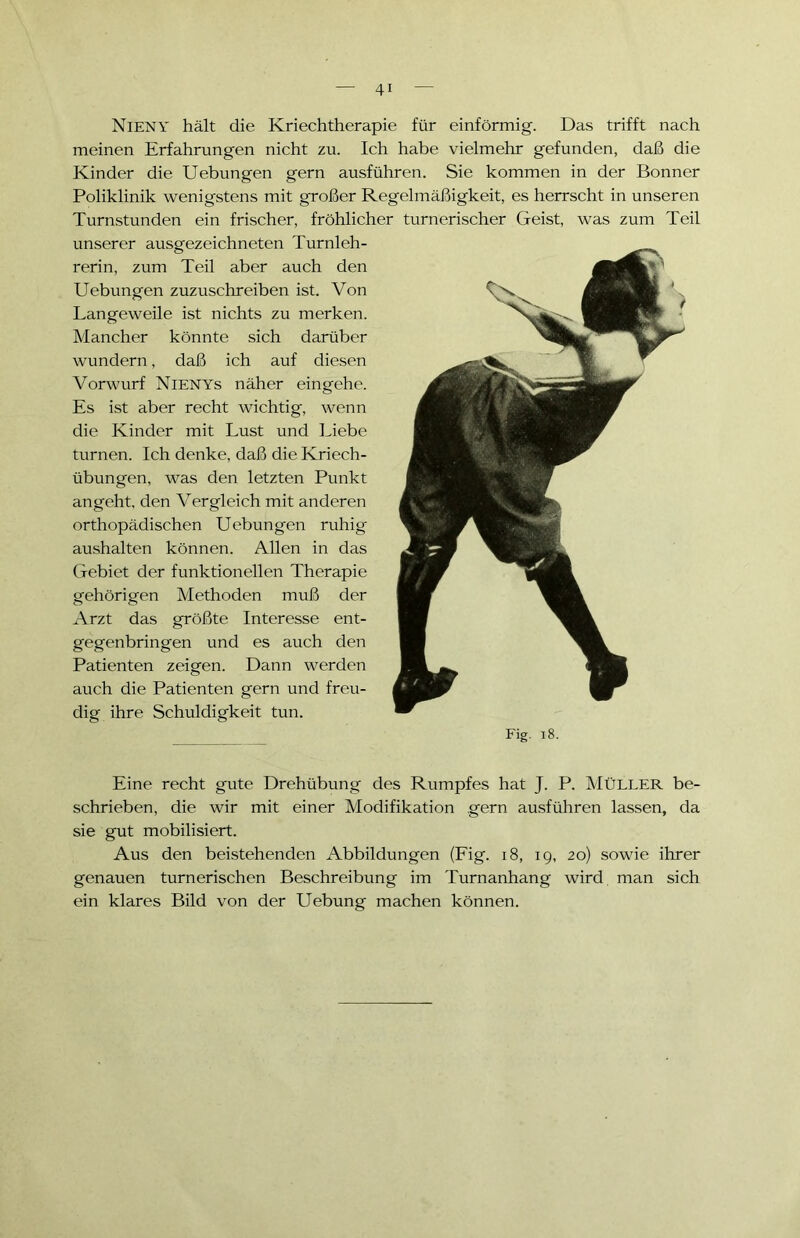 Fig. 18. Eine recht gute Drehübung des Rumpfes hat J. P. MÜLLER be- schrieben, die wir mit einer Modifikation gern ausführen lassen, da sie gut mobilisiert. Aus den beistehenden Abbildungen (Fig. 18, 19, 20) sowie ihrer genauen turnerischen Beschreibung im Turnanhang wird man sich ein klares Bild von der Uebung machen können. NlENY hält die Kriechtherapie für einförmig. Das trifft nach meinen Erfahrungen nicht zu. Ich habe vielmehr gefunden, daß die Kinder die Uebungen gern ausführen. Sie kommen in der Bonner Poliklinik wenigstens mit großer Regelmäßigkeit, es herrscht in unseren Turnstunden ein frischer, fröhlicher turnerischer Geist, was zum Teil unserer ausgezeichneten Turnleh- rerin, zum Teil aber auch den Uebungen zuzuschreiben ist. Von Langeweile ist nichts zu merken. Mancher könnte sich darüber wundern, daß ich auf diesen Vorwurf Nienys näher eingehe. Es ist aber recht wichtig, wenn die Kinder mit Lust und Liebe turnen. Ich denke, daß die Kriech- übungen, was den letzten Punkt angeht, den Vergleich mit anderen orthopädischen Uebungen ruhig aushalten können. Allen in das Gebiet der funktionellen Therapie gehörigen Methoden muß der Arzt das größte Interesse ent- gegenbringen und es auch den Patienten zeigen. Dann werden auch die Patienten gern und freu- dig ihre Schuldigkeit tun.