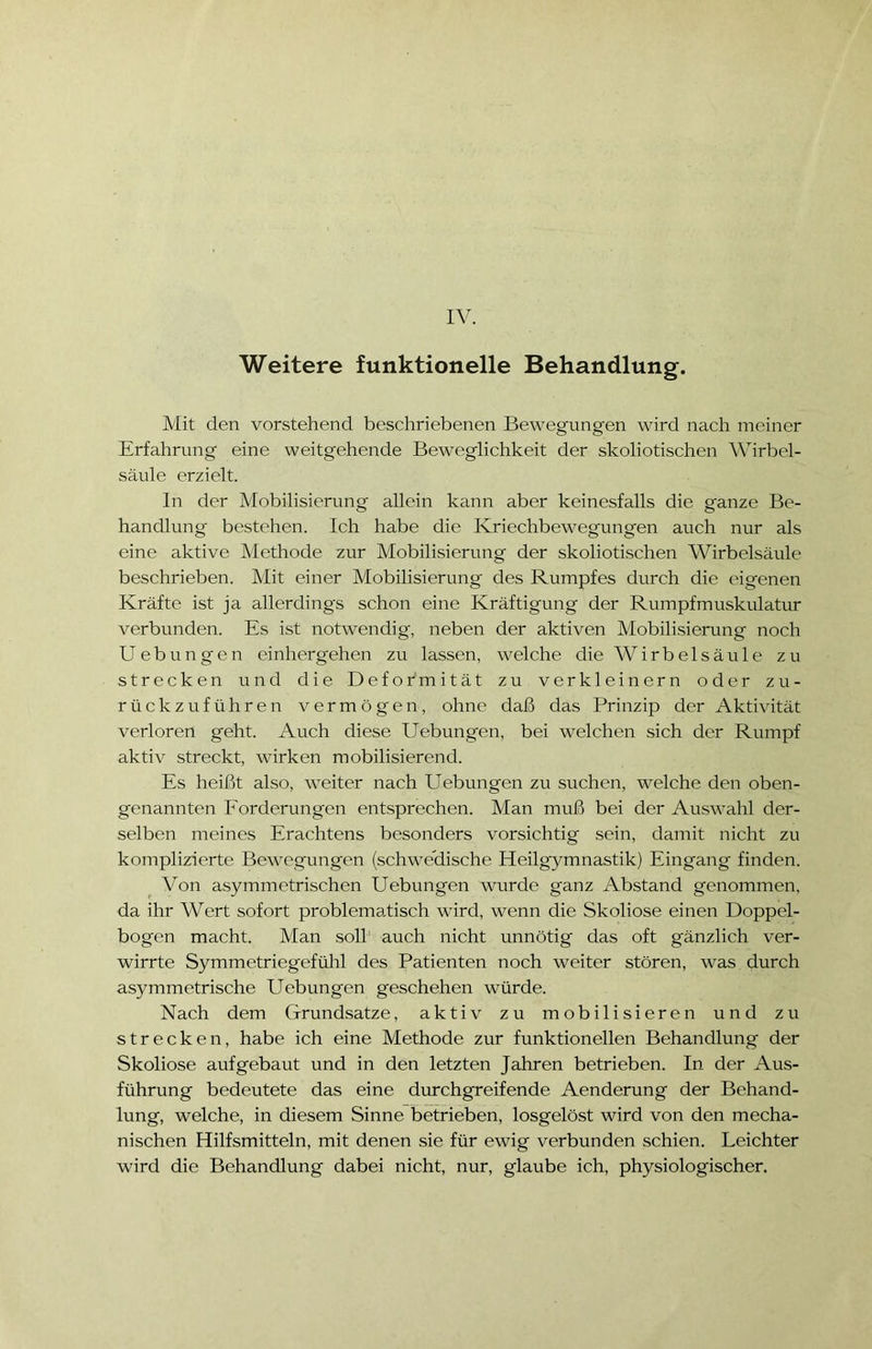 Weitere funktionelle Behandlung. Mit den vorstehend beschriebenen Bewegungen wird nach meiner Erfahrung eine weitgehende Beweglichkeit der skoliotischen Wirbel- säule erzielt. In der Mobilisierung allein kann aber keinesfalls die ganze Be- handlung bestehen. Ich habe die Ivriechbeweg'ungen auch nur als eine aktive Methode zur Mobilisierung der skoliotischen Wirbelsäule beschrieben. Mit einer Mobilisierung des Rumpfes durch die eigenen Kräfte ist ja allerdings schon eine Kräftigung der Rumpfmuskulatur verbunden. Es ist notwendig, neben der aktiven Mobilisierung noch Uebungen einherg'ehen zu lassen, welche die Wirbelsäule zu strecken und die Deformität zu verkleinern oder zu- rückzuführen vermögen, ohne daß das Prinzip der Aktivität verloren geht. Auch diese Uebungen, bei welchen sich der Rumpf aktiv streckt, wirken mobilisierend. Es heißt also, weiter nach Uebungen zu suchen, welche den oben- genannten Forderungen entsprechen. Man muß bei der Auswahl der- selben meines Erachtens besonders vorsichtig sein, damit nicht zu komplizierte Bewegungen (schwedische Heilgymnastik) Eingang finden. Von asymmetrischen Uebungen wurde ganz Abstand genommen, da ihr Wert sofort problematisch wird, wenn die Skoliose einen Doppel- bogen macht. Man soll auch nicht unnötig das oft gänzlich ver- wirrte Symmetriegefühl des Patienten noch weiter stören, was durch asymmetrische Uebungen geschehen würde. Nach dem Grundsätze, aktiv zu mobilisieren und zu strecken, habe ich eine Methode zur funktionellen Behandlung der Skoliose aufgebaut und in den letzten Jahren betrieben. In der Aus- führung bedeutete das eine durchgreifende Aenderung der Behand- lung, welche, in diesem Sinne betrieben, losgelöst wird von den mecha- nischen Hilfsmitteln, mit denen sie für ewig verbunden schien. Leichter wird die Behandlung dabei nicht, nur, glaube ich, physiologischer.