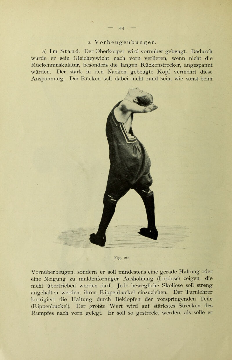 2. Vorbeugeübungen. a) Im Stand. Der Oberkörper wird vornüber gebeugt. Dadurch würde er sein Gleichgewicht nach vorn verlieren, wenn nicht die Rückenmuskulatur, besonders die langen Rückenstrecker, angespannt würden. Der stark in den Nacken gebeugte Kopf vermehrt diese Anspannung. Der Rücken soll dabei nicht rund sein, wie sonst beim Fig. 20. Vornüberbeugen, sondern er soll mindestens eine gerade Haltung oder eine Neigung zu muldenförmiger Aushöhlung (Lordose) zeigen, die nicht übertrieben werden darf. Jede bewegliche Skoliose soll streng angehalten werden, ihren Rippenbuckel einzuziehen. Der Turnlehrer korrigiert die Haltung durch Beklopfen der vorspringenden Teile (Rippenbuckel). Der größte Wert wird auf stärkstes Strecken des Rumpfes nach vorn gelegt. Er soll so gestreckt werden, als solle er