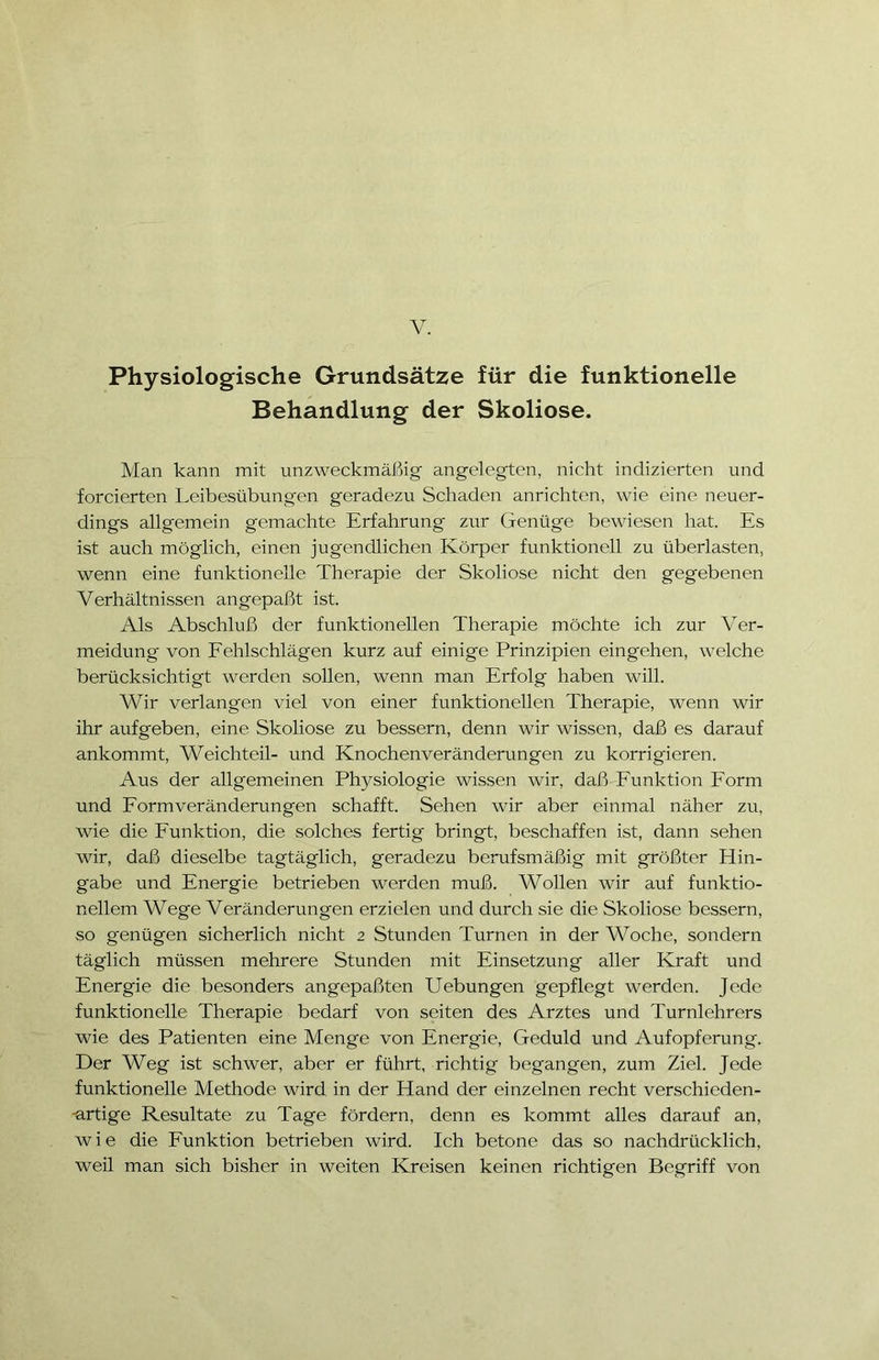 V. Physiologische Grundsätze für die funktionelle Behandlung der Skoliose. Man kann mit unzweckmäßig angelegten, nicht indizierten und forcierten Leibesübungen geradezu Schaden anrichten, wie eine neuer- dings allgemein gemachte Erfahrung zur Genüge bewiesen hat. Es ist auch möglich, einen jugendlichen Körper funktionell zu überlasten, wenn eine funktionelle Therapie der Skoliose nicht den gegebenen Verhältnissen an gepaßt ist. Als Abschluß der funktionellen Therapie möchte ich zur Ver- meidung von Fehlschlägen kurz auf einige Prinzipien eingehen, welche berücksichtigt werden sollen, wenn man Erfolg haben will. Wir verlangen viel von einer funktionellen Therapie, wenn wir ihr aufgeben, eine Skoliose zu bessern, denn wir wissen, daß es darauf ankommt, Weich teil- und Knochenveränderungen zu korrigieren. Aus der allgemeinen Physiologie wissen wir, daß Funktion Form und Form Veränderungen schafft. Sehen wir aber einmal näher zu, wie die Funktion, die solches fertig bringt, beschaffen ist, dann sehen wir, daß dieselbe tagtäglich, geradezu berufsmäßig mit größter Hin- gabe und Energie betrieben werden muß. Wollen wir auf funktio- nellem Wege Veränderungen erzielen und durch sie die Skoliose bessern, so genügen sicherlich nicht 2 Stunden Turnen in der Woche, sondern täglich müssen mehrere Stunden mit Einsetzung aller Kraft und Energie die besonders angepaßten Hebungen gepflegt werden. Jede funktionelle Therapie bedarf von seiten des Arztes und Turnlehrers wie des Patienten eine Menge von Energie, Geduld und Aufopferung. Der Weg ist schwer, aber er führt, richtig begangen, zum Ziel. Jede funktionelle Methode wird in der Hand der einzelnen recht verschieden- artige Resultate zu Tage fördern, denn es kommt alles darauf an, wie die Funktion betrieben wird. Ich betone das so nachdrücklich, weil man sich bisher in weiten Kreisen keinen richtigen Begriff von