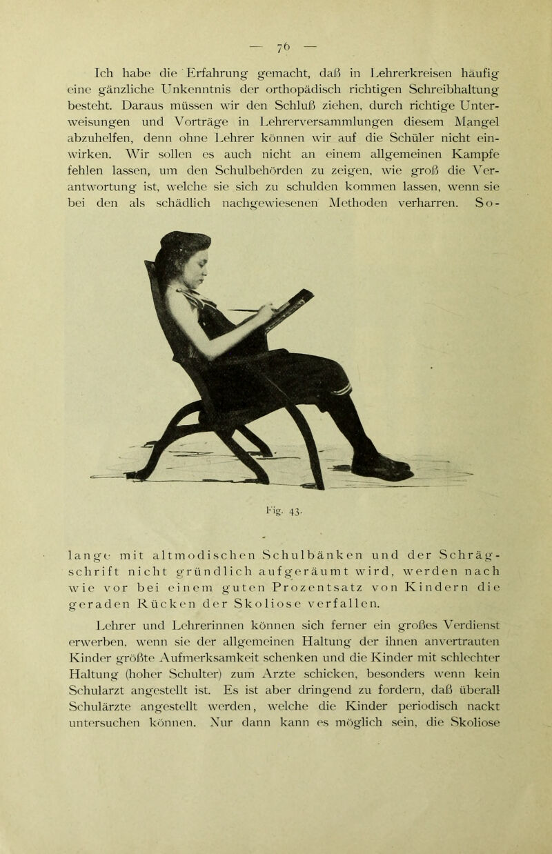 Ich habe die Erfahrung gemacht, daß in Lehrerkreisen häufig eine gänzliche Unkenntnis der orthopädisch richtigen Schreibhaltung besteht. Daraus müssen wir den Schluß ziehen, durch richtige Unter- weisungen und Vorträge in Lehrerversammlungen diesem Mangel abzuhelfen, denn ohne Lehrer können wir auf die Schüler nicht ein- wirken. Wir sollen es auch nicht an einem allgemeinen Kampfe fehlen lassen, um den Schulbehörden zu zeigen, wie groß die Ver- antwortung ist, welche sie sich zu schulden kommen lassen, wenn sie bei den als schädlich nachgewiesenen Methoden verharren. So- I-'ig- 43- lange mit altmodischen Schulbänken und der Schräg- schrift nicht gründlich aufgeräumt wird, werden n a c h wie vor bei einem guten Prozentsatz von Kindern die geraden Rücken der Skoliose verfallen. Lehrer und Lehrerinnen können sich ferner ein großes Verdienst erwerben, wenn sie der allgemeinen Haltung der ihnen anvertrauten Kinder größte Aufmerksamkeit schenken und die Kinder mit schlechter Haltung (hoher Schulter) zum Arzte schicken, besonders wenn kein Schularzt angestellt ist. Es ist aber dringend zu fordern, daß überall Schulärzte angestellt werden, welche die Kinder periodisch nackt untersuchen können. Nur dann kann es möglich sein, die Skoliose