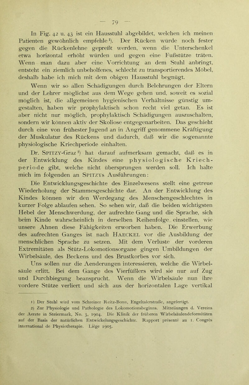 In Fig. 42 u. 43 ist ein Hausstuhl abgebildet, welchen ich meinen Patienten gewöhnlich empfehle1). Der Rücken würde noch fester gegen die Rückenlehne gepreßt werden, wenn die Unterschenkel etwa horizontal erhöht würden und gegen eine Fußstütze träten. Wenn man dazu aber eine Vorrichtung an dem Stuhl anbringt, entsteht ein ziemlich unbeholfenes, schlecht zu transportierendes Möbel, deshalb habe ich mich mit dem obigen Hausstuhl begnügt. Wenn wir so allen Schädigungen durch Belehrungen der Eltern und der Lehrer möglichst aus dem Wege gehen und, soweit es sozial möglich ist, die allgemeinen hygienischen Verhältnisse günstig um- gestalten, haben wir prophylaktisch schon recht viel getan. Es ist aber nicht nur möglich, prophylaktisch Schädigungen auszuschalten, sondern wir können aktiv der Skoliose entgegenarbeiten. Das geschieht durch eine von frühester Jugend an in Angriff genommene Kräftigung der Muskulatur des Rückens und dadurch, daß wir die sogenannte physiologische Kriechperiode einhalten. Dr. SPITZY-Graz2) hat darauf aufmerksam gemacht, daß es in der Entwicklung des Kindes eine physiologische Kriech- periode gibt, welche nicht übersprungen werden soll. Ich halte mich im folgenden an Spitzys Ausführungen: Die Entwicklungsgeschichte des Einzelwesens stellt eine getreue Wiederholung der Stammesgeschichte dar. An der Entwicklung des Kindes können wir den Werdegang des Menschengeschlechtes in kurzer Folge ablaufen sehen. So sehen wir, daß die beiden wichtigsten Hebel der Menschwerdung, der aufrechte Gang und die Sprache, sich beim Kinde wahrscheinlich in derselben Reihenfolge einstellen, wie unsere Ahnen diese Fähigkeiten erworben haben. Die Erwerbung des aufrechten Ganges ist nach HAECKEL vor die Ausbildung der menschlichen Sprache zu setzen. Mit dem Verluste der vorderen Extremitäten als Stütz-Lokomotionsorgane gingen Umbildungen der Wirbelsäule, des Beckens und des Brustkorbes vor sich. Uns sollen nur die Aenderungen interessieren, welche die Wirbel- säule erlitt. Bei dem Gange des Vierfüßlers wird sie nur auf Zug und Durchbiegung beansprucht. Wenn die Wirbelsäule nun ihre vordere Stütze verliert und sich aus der horizontalen Lage vertikal 1) Der Stuhl wird vom Schreiner Reitz-Bonn, Engeltalerstraße, angeferligt. 2) Zur Physiologie und Pathologie des Lokomotionsbeginns. Mitteilungen d. Vereins der Aerzte in Steiermark, No. 3, 1904. Die Klinik der früheren Wirbelsäulendeformitäten auf der Basis der natürlichen Entwickelungsgeschichte. Rapport presente au 1. Congres international de Physiotherapie. Liege 1905.