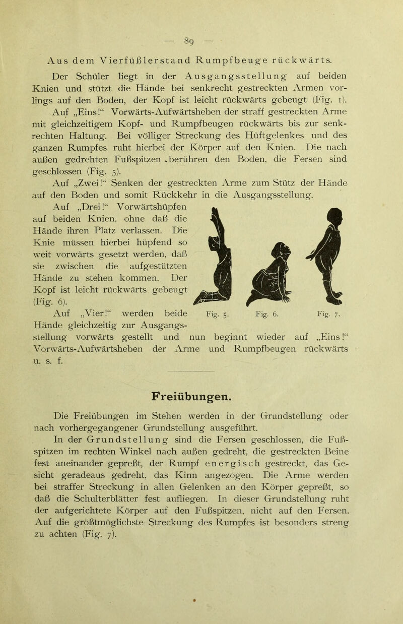 Aus dem Vierfüßlerstand Rumpfbeuge rückwärts. Der Schüler liegt in der Ausgangsstellung auf beiden Knien und stützt die Hände bei senkrecht gestreckten Armen vor- lings auf den Boden, der Kopf ist leicht rückwärts gebeugt (Fig. i). Auf „Eins!“ Vorwärts-Aufwärtsheben der straff gestreckten Arme mit gleichzeitigem Kopf- und Rumpfbeugen rückwärts bis zur senk- rechten Haltung. Bei völliger Streckung des Hüftgelenkes und des ganzen Rumpfes ruht hierbei der Körper auf den Knien. Die nach außen gedrehten Fußspitzen .berühren den Boden, die Fersen sind geschlossen (Fig. 5). Auf „Zwei!“ Senken der gestreckten Arme zum Stütz der Hände auf den Boden und somit Rückkehr in die Ausgangsstellung. Auf „Drei!“ Vorwärtshüpfen auf beiden Knien, ohne daß die Hände ihren Platz verlassen. Die Knie müssen hierbei hüpfend so weit vorwärts gesetzt werden, daß sie zwischen die aufgestützten Hände zu stehen kommen. Der Kopf ist leicht rückwärts gebeugt (Fig. 6). Auf „Vier!“ werden beide Hände gleichzeitig zur Ausgangs- stellung vorwärts gestellt und nun beginnt wieder auf „Eins!“ Vorwärts-Aufwärtsheben der Arme und Rumpfbeugen rückwärts u. s. f. Fig. 5- Fig. 6. Fig. 7- Freiübungen. Die Freiübungen im Stehen werden in der Grundstellung oder nach vorhergegangener Grundstellung ausgeführt. In der Grundstellung sind die Fersen geschlossen, die Fuß- spitzen im rechten Winkel nach außen gedreht, die gestreckten Beine fest aneinander gepreßt, der Rumpf energisch gestreckt, das Ge- sicht geradeaus gedreht, das Kinn angezogen. Die Arme werden bei straffer Streckung in allen Gelenken an den Körper gepreßt, so daß die Schulterblätter fest aufliegen. In dieser Grundstellung ruht der aufgerichtete Körper auf den Fußspitzen, nicht auf den Fersen. Auf die größtmöglichste Streckung des Rumpfes ist besonders streng zu achten (Fig. 7).