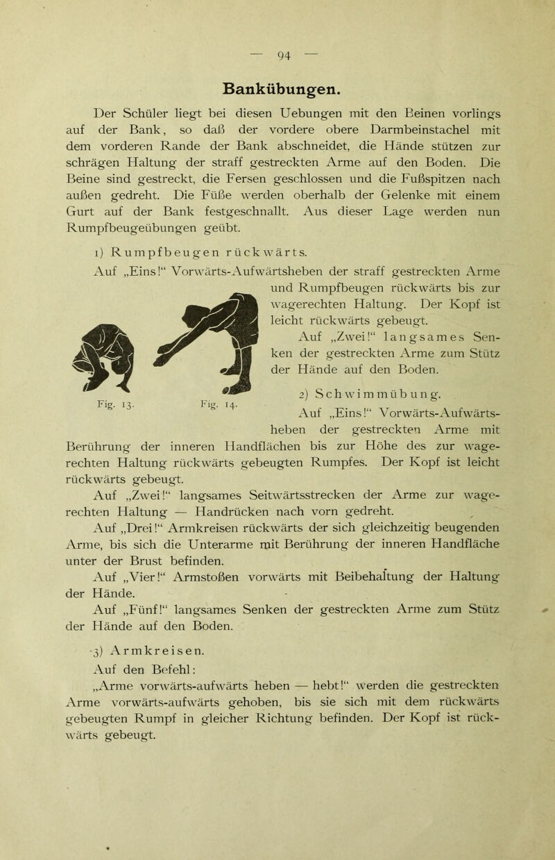Bankübungen. Der Schüler liegt bei diesen Uebungen mit den Beinen vorlings auf der Bank, so daß der vordere obere Darmbeinstachel mit dem vorderen Rande der Bank abschneidet, die Hände stützen zur schrägen Haltung der straff gestreckten Arme auf den Boden. Die Beine sind gestreckt, die Fersen geschlossen und die Fußspitzen nach außen gedreht. Die Füße werden oberhalb der Gelenke mit einem Gurt auf der Bank festgeschnallt. Aus dieser Lage werden nun Rumpfbeugeübungen geübt. i) Rumpfbeugen rückwärts. Auf „Eins!“ Vorwärts-Aufwärtsheben der straff gestreckten Arme und Rumpfbeugen rückwärts bis zur wagerechten Haltung. Der Kopf ist leicht rückwärts gebeugt. Auf „Zwei!“ langsames Sen- ken der gestreckten Arme zum Stütz der Hände auf den Boden. 2) Schwimmüb u n g. Auf „Eins!“ Vorwärts-Aufwärts- heben der gestreckten Arme mit Berührung der inneren Handflächen bis zur Höhe des zur wage- rechten Haltung rückwärts gebeugten Rumpfes. Der Kopf ist leicht rückwärts gebeugt. Auf „Zwei!“ langsames Seitwärtsstrecken der Arme zur wage- rechten Haltung — Handrücken nach vorn gedreht. Auf „Drei!“ Armkreisen rückwärts der sich gleichzeitig beugenden Arme, bis sich die Unterarme mit Berührung der inneren Handfläche unter der Brust befinden. Auf „Vier!“ Armstoßen vorwärts mit Beibehaltung der Haltung der Hände. Auf „Fünf!“ langsames Senken der gestreckten Arme zum Stütz der Hände auf den Boden. -3) Armkreisen. Auf den Befehl: „Arme vorwärts-aufwärts heben — hebt!“ werden die gestreckten Arme vorwärts-aufwärts gehoben, bis sie sich mit dem rückwärts gebeugten Rumpf in gleicher Richtung befinden. Der Kopf ist rück- wärts gebeugt. Fig. 13. Fig. 14.