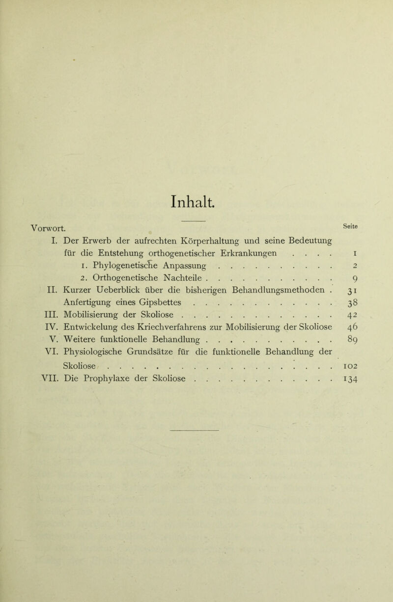 Inhalt Vorwort. Seite I. Der Erwerb der aufrechten Körperhaltung und seine Bedeutung für die Entstehung orthogenetischer Erkrankungen .... i 1. Phylogenetische Anpassung 2 2. Orthogenetische Nachteile 9 II. Kurzer Ueberblick über die bisherigen Behandlungsmethoden . 31 Anfertigung eines Gipsbettes 38 III. Mobilisierung der Skoliose 42 IV. Entwickelung des Kriechverfahrens zur Mobilisierung der Skoliose 46 V. Weitere funktionelle Behandlung 89 VI. Physiologische Grundsätze für die funktionelle Behandlung der Skoliose 102