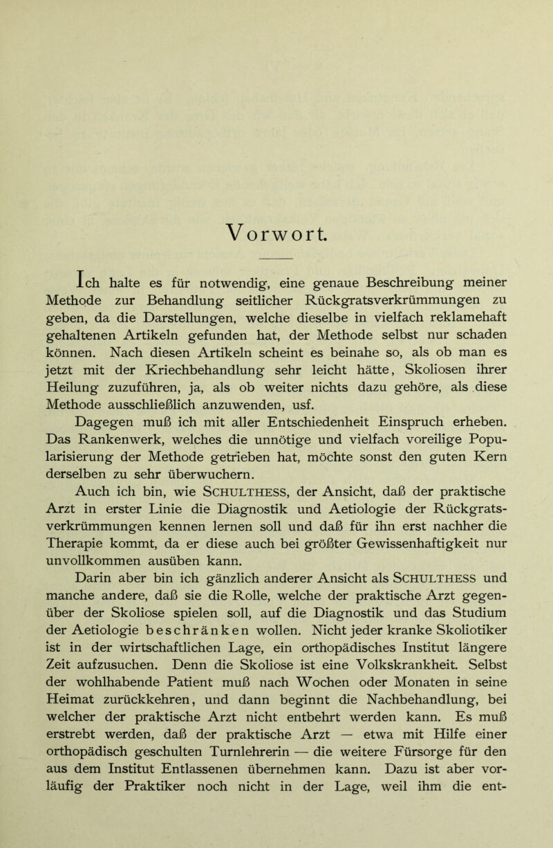 Vorwort. Ich halte es für notwendig, eine genaue Beschreibung meiner Methode zur Behandlung seitlicher Rückgratsverkrümmungen zu geben, da die Darstellungen, welche dieselbe in vielfach reklamehaft gehaltenen Artikeln gefunden hat, der Methode selbst nur schaden können. Nach diesen Artikeln scheint es beinahe so, als ob man es jetzt mit der Kriechbehandlung sehr leicht hätte, Skoliosen ihrer Heilung zuzuführen, ja, als ob weiter nichts dazu gehöre, als diese Methode ausschließlich anzuwenden, usf. Dagegen muß ich mit aller Entschiedenheit Einspruch erheben. Das Rankenwerk, welches die unnötige und vielfach voreilige Popu- larisierung der Methode getrieben hat, möchte sonst den guten Kern derselben zu sehr überwuchern. Auch ich bin, wie Schulthess, der Ansicht, daß der praktische Arzt in erster Linie die Diagnostik und Aetiologie der Rückgrats- verkrümmungen kennen lernen soll und daß für ihn erst nachher die Therapie kommt, da er diese auch bei größter Gewissenhaftigkeit nur unvollkommen ausüben kann. Darin aber bin ich gänzlich anderer Ansicht als SCHULTHESS und manche andere, daß sie die Rolle, welche der praktische Arzt gegen- über der Skoliose spielen soll, auf die Diagnostik und das Studium der Aetiologie beschränken wollen. Nicht jeder kranke Skoliotiker ist in der wirtschaftlichen Lage, ein orthopädisches Institut längere Zeit aufzusuchen. Denn die Skoliose ist eine Volkskrankheit. Selbst der wohlhabende Patient muß nach Wochen oder Monaten in seine Heimat zurückkehren, und dann beginnt die Nachbehandlung, bei welcher der praktische Arzt nicht entbehrt werden kann. Es muß erstrebt werden, daß der praktische Arzt — etwa mit Hilfe einer orthopädisch geschulten Turnlehrerin — die weitere Fürsorge für den aus dem Institut Entlassenen übernehmen kann. Dazu ist aber vor- läufig der Praktiker noch nicht in der Lage, weil ihm die ent-