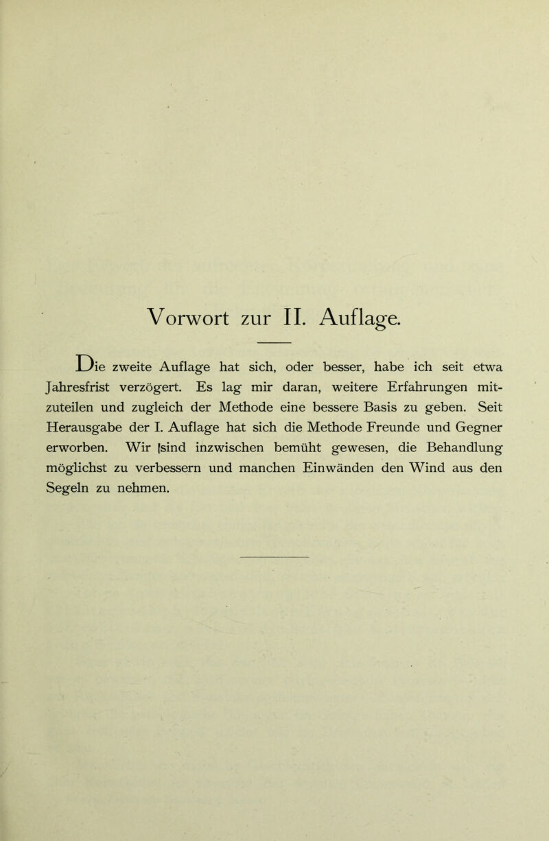 Die zweite Auflage hat sich, oder besser, habe ich seit etwa Jahresfrist verzögert. Es lag mir daran, weitere Erfahrungen mit- zuteilen und zugleich der Methode eine bessere Basis zu geben. Seit Herausgabe der I. Auflage hat sich die Methode Freunde und Gegner erworben. Wir [sind inzwischen bemüht gewesen, die Behandlung möglichst zu verbessern und manchen Ein wänden den Wind aus den Segeln zu nehmen.