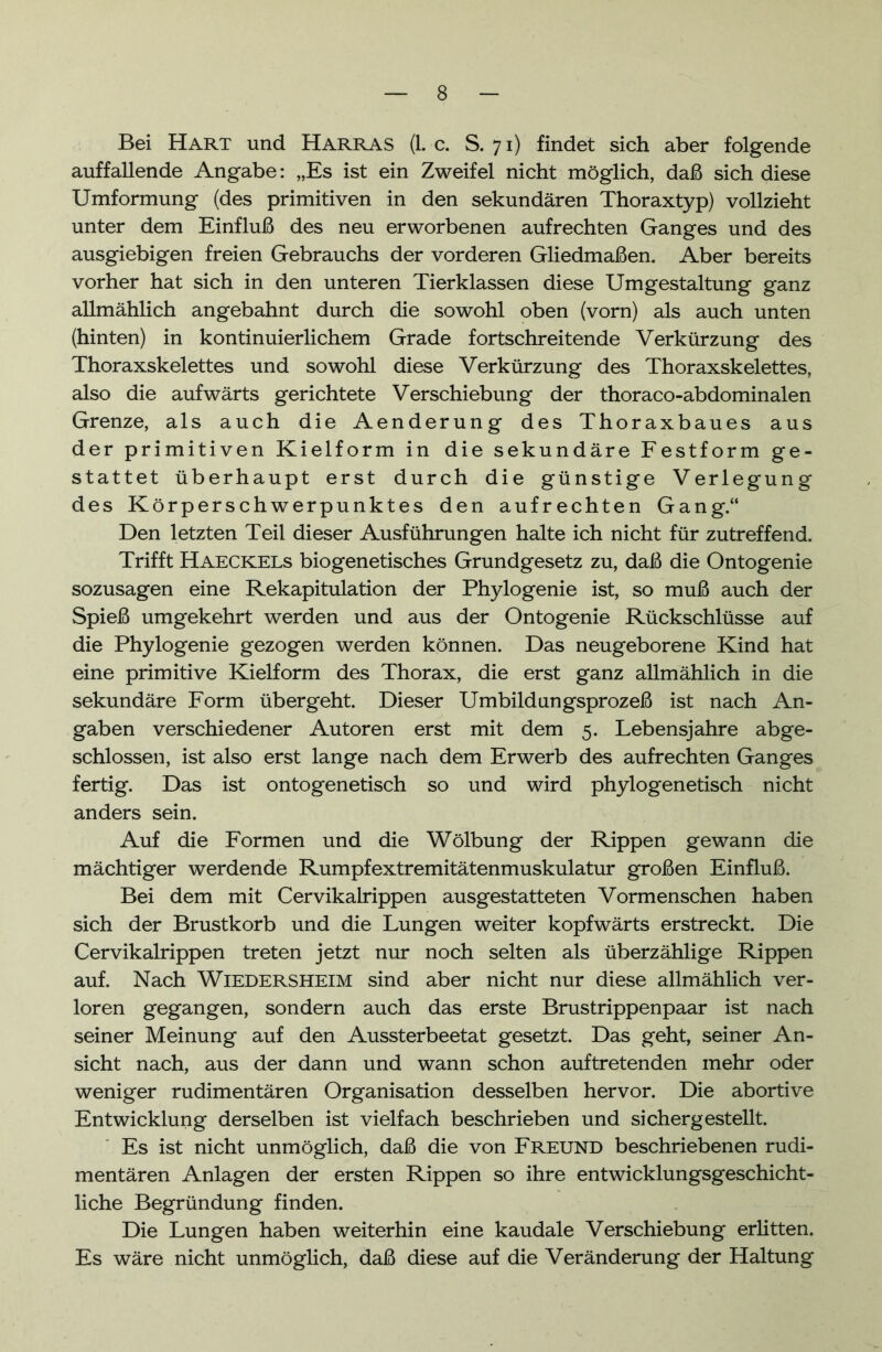 Bei Hart und Harras (1. c. S. 71) findet sich aber folgende auffallende Angabe: „Es ist ein Zweifel nicht möglich, daß sich diese Umformung (des primitiven in den sekundären Thoraxtyp) vollzieht unter dem Einfluß des neu erworbenen aufrechten Ganges und des ausgiebigen freien Gebrauchs der vorderen Gliedmaßen. Aber bereits vorher hat sich in den unteren Tierklassen diese Umgestaltung ganz allmählich angebahnt durch die sowohl oben (vorn) als auch unten (hinten) in kontinuierlichem Grade fortschreitende Verkürzung des Thoraxskelettes und sowohl diese Verkürzung des Thoraxskelettes, also die aufwärts gerichtete Verschiebung der thoraco-abdominalen Grenze, als auch die Aenderung des Thoraxbaues aus der primitiven Kielform in die sekundäre Festform ge- stattet überhaupt erst durch die günstige Verlegung des Körperschwerpunktes den aufrechten Gang.“ Den letzten Teil dieser Ausführungen halte ich nicht für zutreffend. Trifft Haeckels biogenetisches Grundgesetz zu, daß die Ontogenie sozusagen eine Rekapitulation der Phylogenie ist, so muß auch der Spieß umgekehrt werden und aus der Ontogenie Rückschlüsse auf die Phylogenie gezogen werden können. Das neugeborene Kind hat eine primitive Kielform des Thorax, die erst ganz allmählich in die sekundäre Form übergeht. Dieser Umbildungsprozeß ist nach An- gaben verschiedener Autoren erst mit dem 5. Lebensjahre abge- schlossen, ist also erst lange nach dem Erwerb des aufrechten Ganges fertig. Das ist ontogenetisch so und wird phylogenetisch nicht anders sein. Auf die Formen und die Wölbung der Rippen gewann die mächtiger werdende Rumpfextremitätenmuskulatur großen Einfluß. Bei dem mit Cervikalrippen ausgestatteten Vormenschen haben sich der Brustkorb und die Lungen weiter kopfwärts erstreckt. Die Cervikalrippen treten jetzt nur noch selten als überzählige Rippen auf. Nach WiEDERSHElM sind aber nicht nur diese allmählich ver- loren gegangen, sondern auch das erste Brustrippenpaar ist nach seiner Meinung auf den Aussterbeetat gesetzt. Das geht, seiner An- sicht nach, aus der dann und wann schon auftretenden mehr oder weniger rudimentären Organisation desselben hervor. Die abortive Entwicklung derselben ist vielfach beschrieben und sicher gestellt. Es ist nicht unmöglich, daß die von Freund beschriebenen rudi- mentären Anlagen der ersten Rippen so ihre entwicklungsgeschicht- liche Begründung finden. Die Lungen haben weiterhin eine kaudale Verschiebung erlitten. Es wäre nicht unmöglich, daß diese auf die Veränderung der Haltung