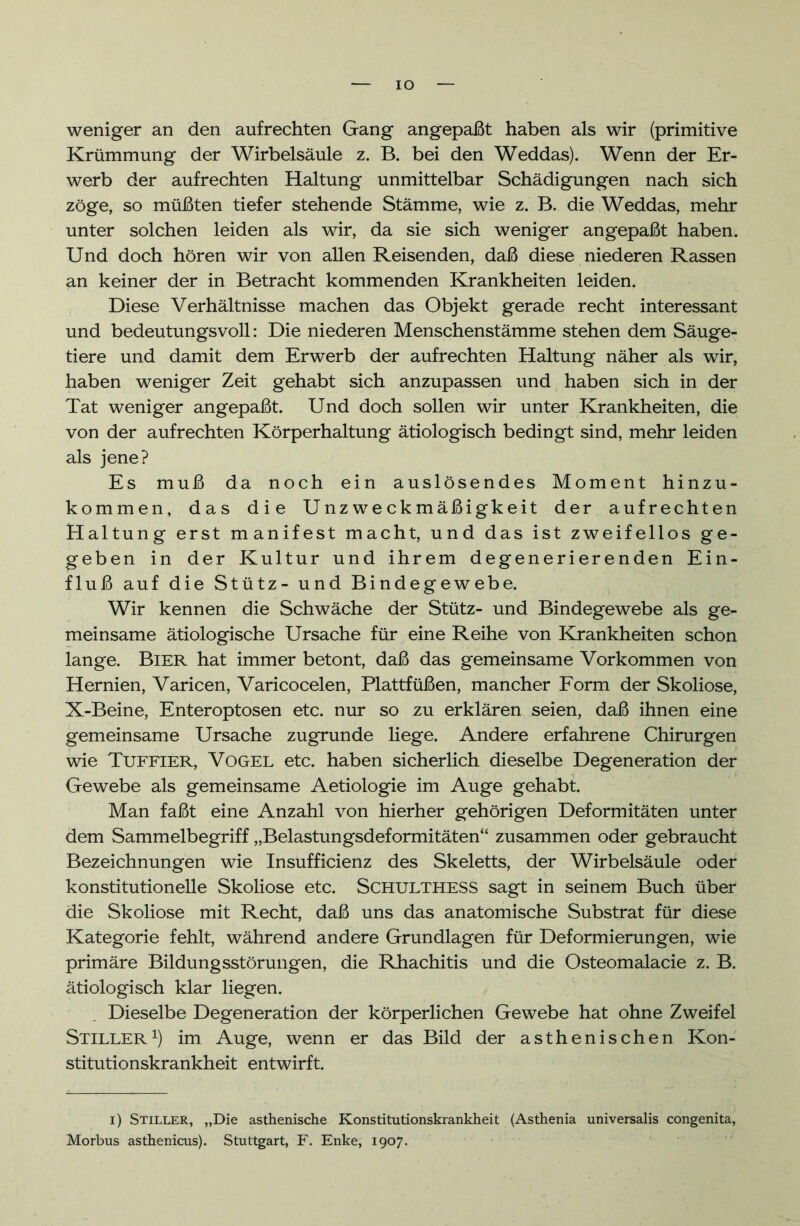 IO weniger an den aufrechten Gang angepaßt haben als wir (primitive Krümmung der Wirbelsäule z. B. bei den Weddas). Wenn der Er- werb der aufrechten Haltung unmittelbar Schädigungen nach sich zöge, so müßten tiefer stehende Stämme, wie z. B. die Weddas, mehr unter solchen leiden als wir, da sie sich weniger angepaßt haben. Und doch hören wir von allen Reisenden, daß diese niederen Rassen an keiner der in Betracht kommenden Krankheiten leiden. Diese Verhältnisse machen das Objekt gerade recht interessant und bedeutungsvoll: Die niederen Menschenstämme stehen dem Säuge- tiere und damit dem Erwerb der aufrechten Haltung näher als wir, haben weniger Zeit gehabt sich anzupassen und haben sich in der Tat weniger angepaßt. Und doch sollen wir unter Krankheiten, die von der aufrechten Körperhaltung ätiologisch bedingt sind, mehr leiden als jene? Es muß da noch ein auslösendes Moment hinzu- kommen, das die Unzweckmäßigkeit der aufrechten Haltung erst manifest macht, und das ist zweifellos ge- geben in der Kultur und ihrem degenerierenden Ein- fluß auf die Stütz- und Bindegewebe. Wir kennen die Schwäche der Stütz- und Bindegewebe als ge- meinsame ätiologische Ursache für eine Reihe von Krankheiten schon lange. Bier hat immer betont, daß das gemeinsame Vorkommen von Hernien, Varicen, Varicocelen, Plattfüßen, mancher Form der Skoliose, X-Beine, Enteroptosen etc. nur so zu erklären seien, daß ihnen eine gemeinsame Ursache zugrunde liege. Andere erfahrene Chirurgen wie Tuffier, Vogel etc. haben sicherlich dieselbe Degeneration der Gewebe als gemeinsame Aetiologie im Auge gehabt. Man faßt eine Anzahl von hierher gehörigen Deformitäten unter dem Sammelbegriff „Belastungsdeformitäten“ zusammen oder gebraucht Bezeichnungen wie Insufficienz des Skeletts, der Wirbelsäule oder konstitutionelle Skoliose etc. SCHULTHESS sagt in seinem Buch über die Skoliose mit Recht, daß uns das anatomische Substrat für diese Kategorie fehlt, während andere Grundlagen für Deformierungen, wie primäre Bildungsstörungen, die Rhachitis und die Osteomalacie z. B. ätiologisch klar liegen. Dieselbe Degeneration der körperlichen Gewebe hat ohne Zweifel Stiller1) im Auge, wenn er das Bild der asthenischen Kon- stitutionskrankheit entwirft. i) Stiller, „Die asthenische Konstitutionskrankheit (Asthenia universalis congenita, Morbus asthenicus). Stuttgart, F. Enke, 1907.