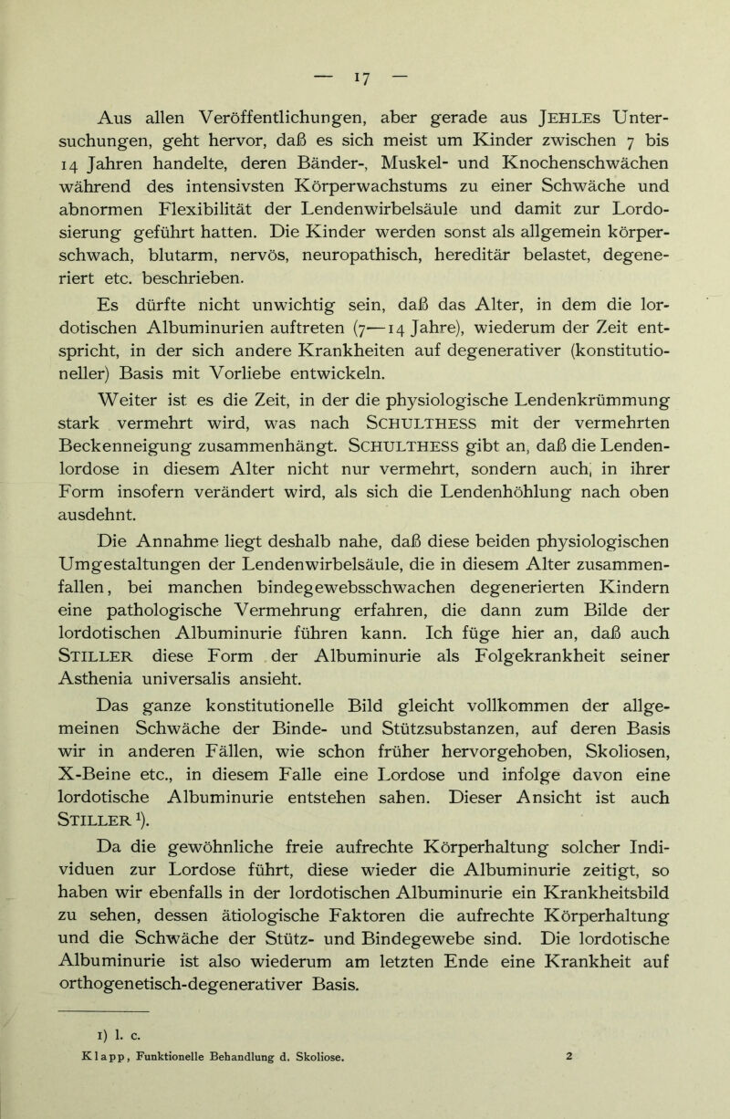 Aus allen Veröffentlichungen, aber gerade aus Jehles Unter- suchungen, geht hervor, daß es sich meist um Kinder zwischen 7 bis 14 Jahren handelte, deren Bänder-, Muskel- und Knochenschwächen während des intensivsten Körperwachstums zu einer Schwäche und abnormen Flexibilität der Lendenwirbelsäule und damit zur Lordo- sierung geführt hatten. Die Kinder werden sonst als allgemein körper- schwach, blutarm, nervös, neuropathisch, hereditär belastet, degene- riert etc. beschrieben. Es dürfte nicht unwichtig sein, daß das Alter, in dem die lor- dotischen Albuminurien auftreten (7—14 Jahre), wiederum der Zeit ent- spricht, in der sich andere Krankheiten auf degenerativer (konstitutio- neller) Basis mit Vorliebe entwickeln. Weiter ist es die Zeit, in der die physiologische Lendenkrümmung stark vermehrt wird, was nach SCHULTHESS mit der vermehrten Beckenneigung zusammenhängt. SCHULTHESS gibt an, daß die Lenden- lordose in diesem Alter nicht nur vermehrt, sondern auch, in ihrer Form insofern verändert wird, als sich die Lendenhöhlung nach oben ausdehnt. Die Annahme liegt deshalb nahe, daß diese beiden physiologischen Umgestaltungen der Lendenwirbelsäule, die in diesem Alter zusammen- fallen, bei manchen bindegewebsschwachen degenerierten Kindern eine pathologische Vermehrung erfahren, die dann zum Bilde der lordotischen Albuminurie führen kann. Ich füge hier an, daß auch Stiller diese Form der Albuminurie als Folgekrankheit seiner Asthenia universalis ansieht. Das ganze konstitutionelle Bild gleicht vollkommen der allge- meinen Schwäche der Binde- und Stützsubstanzen, auf deren Basis wir in anderen Fällen, wie schon früher hervorgehoben, Skoliosen, X-Beine etc., in diesem Falle eine Lordose und infolge davon eine lordotische Albuminurie entstehen sahen. Dieser Ansicht ist auch Stiller 1). Da die gewöhnliche freie aufrechte Körperhaltung solcher Indi- viduen zur Lordose führt, diese wieder die Albuminurie zeitigt, so haben wir ebenfalls in der lordotischen Albuminurie ein Krankheitsbild zu sehen, dessen ätiologische Faktoren die aufrechte Körperhaltung und die Schwäche der Stütz- und Bindegewebe sind. Die lordotische Albuminurie ist also wiederum am letzten Ende eine Krankheit auf orthogenetisch-degenerativer Basis. I) 1. c. Klapp, Funktionelle Behandlung d. Skoliose. 2