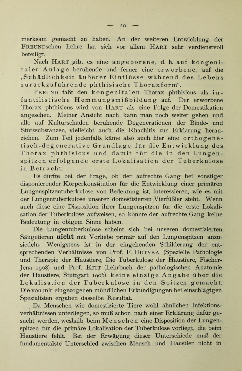 merksam gemacht zu haben. An der weiteren Entwicklung der FREUNDschen Lehre hat sich vor allem Hart sehr verdienstvoll beteiligt. Nach Hart gibt es eine angeborene, d. h. auf kongeni- taler Anlage beruhende und ferner eine erworbene, auf die „Schädlichkeit äußerer Einflüsse während des Lebens zurückzuführende phthisische Thoraxform“. Freund faßt den kongenitalen Thorax phthisicus als in- fantilistische Hemmungsmißbildung auf. Der erworbene Thorax phthisicus wird von Hart als eine Folge der Domestikation angesehen. Meiner Ansicht nach kann man noch weiter gehen und alle auf Kulturschäden beruhende Degenerationen der Binde- und Stützsubstanzen, vielleicht auch die Rhachitis zur Erklärung heran- ziehen. Zum Teil jedenfalls käme also auch hier eine orthogene- tisch-degenerative Grundlage für die Entwicklung des Thorax phthisicus und damit für die in den Lungen- spitzen erfolgende erste Lokalisation der Tuberkulose in Betracht. Es dürfte bei der Frage, ob der aufrechte Gang bei sonstiger disponierender Körperkonstitution für die Entwicklung einer primären Lungenspitzen tuberkulöse von Bedeutung ist, interessieren, wie es mit der Lungentuberkulose unserer domestizierten Vierfüßler steht. Wenn auch diese eine Disposition ihrer Lungenspitzen für die erste Lokali- sation der Tuberkulose aufweisen, so könnte der aufrechte Gang keine Bedeutung in obigem Sinne haben. Die Lungentuberkulose scheint sich bei unseren domestizierten Säugetieren nicht mit Vorliebe primär auf den Lungenspitzen anzu- siedeln. Wenigstens ist in der eingehenden Schilderung der ent- sprechenden Verhältnisse von Prof. F. Hutyra (Spezielle Pathologie und Therapie der Haustiere, Die Tuberkulose der Haustiere, Fischer- Jena 1908) und Prof. Kitt (Lehrbuch der pathologischen Anatomie der Haustiere, Stuttgart 1906) keine einzige Angabe über die Lokalisation der Tuberkulose in den Spitzen gemacht. Die von mir eingezogenen mündlichen Erkundigungen bei einschlägigen Spezialisten ergaben dasselbe Resultat. Da Menschen wie domestizierte Tiere wohl ähnlichen Infektions- verhältnissen unterliegen, so muß schon nach einer Erklärung dafür ge- sucht werden, weshalb beim Menschen eine Disposition der Lungen- spitzen für die primäre Lokalisation der Tuberkulose vorliegt, die beim Haustiere fehlt. Bei der Erwägung dieser Unterschiede muß der fundamentalste Unterschied zwischen Mensch und Haustier nicht in