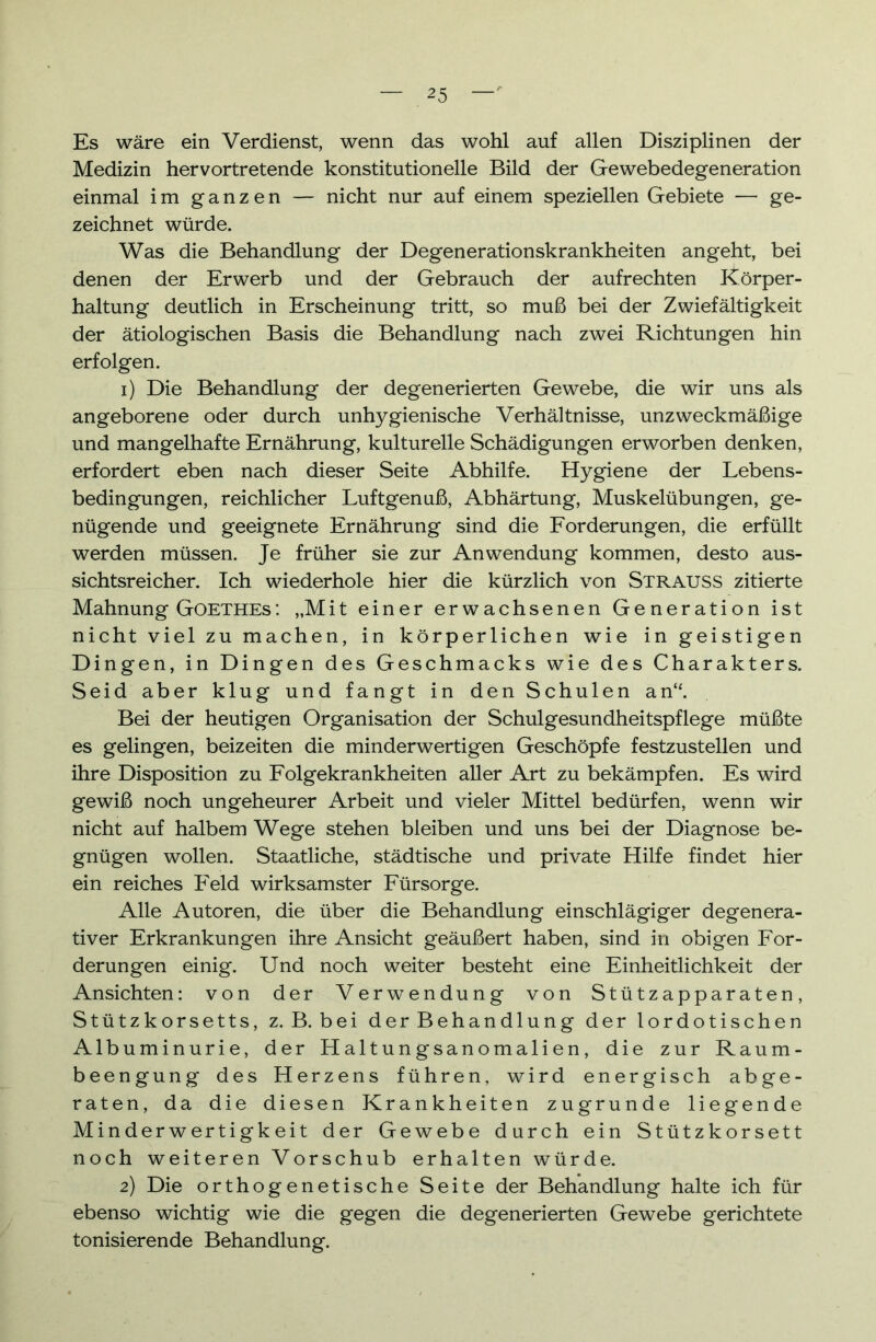 Es wäre ein Verdienst, wenn das wohl auf allen Disziplinen der Medizin hervortretende konstitutionelle Bild der Gewebedegeneration einmal im ganzen — nicht nur auf einem speziellen Gebiete — ge- zeichnet würde. Was die Behandlung der Degenerationskrankheiten angeht, bei denen der Erwerb und der Gebrauch der aufrechten Körper- haltung deutlich in Erscheinung tritt, so muß bei der Zwiefältigkeit der ätiologischen Basis die Behandlung nach zwei Richtungen hin erfolgen. 1) Die Behandlung der degenerierten Gewebe, die wir uns als angeborene oder durch unhygienische Verhältnisse, unzweckmäßige und mangelhafte Ernährung, kulturelle Schädigungen erworben denken, erfordert eben nach dieser Seite Abhilfe. Hygiene der Lebens- bedingungen, reichlicher Luftgenuß, Abhärtung, Muskelübungen, ge- nügende und geeignete Ernährung sind die Forderungen, die erfüllt werden müssen. Je früher sie zur Anwendung kommen, desto aus- sichtsreicher. Ich wiederhole hier die kürzlich von Strauss zitierte Mahnung Goethes: „Mit einer erwachsenen Generation ist nicht viel zu machen, in körperlichen wie in geistigen Dingen, in Dingen des Geschmacks wie des Charakters. Seid aber klug und fangt in den Schulen an“. Bei der heutigen Organisation der Schulgesundheitspflege müßte es gelingen, beizeiten die minderwertigen Geschöpfe festzustellen und ihre Disposition zu Folgekrankheiten aller Art zu bekämpfen. Es wird gewiß noch ungeheurer Arbeit und vieler Mittel bedürfen, wenn wir nicht auf halbem Wege stehen bleiben und uns bei der Diagnose be- gnügen wollen. Staatliche, städtische und private Hilfe findet hier ein reiches Feld wirksamster Fürsorge. Alle Autoren, die über die Behandlung einschlägiger degenera- tiver Erkrankungen ihre Ansicht geäußert haben, sind in obigen For- derungen einig. Und noch weiter besteht eine Einheitlichkeit der Ansichten: von der Verwendung von Stützapparaten, Stützkorsetts, z. B. bei der Behandlung der lordotischen Albuminurie, der Haltungsanomalien, die zur Raum- beengung des Herzens führen, wird energisch abge- raten, da die diesen Krankheiten zugrunde liegende Minderwertigkeit der Gewebe durch ein Stützkorsett noch weiteren Vorschub erhalten würde. 2) Die orthogenetische Seite der Behandlung halte ich für ebenso wichtig wie die gegen die degenerierten Gewebe gerichtete tonisierende Behandlung.