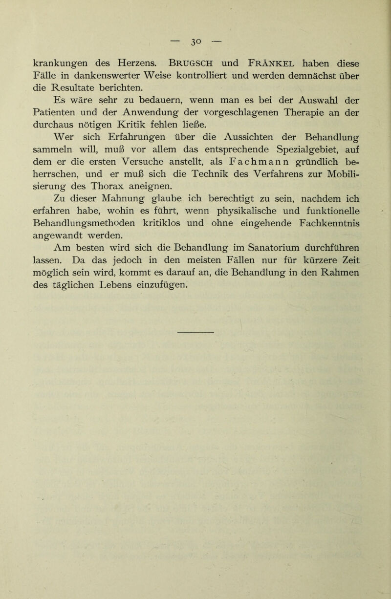 krankungen des Herzens. BrüGSCH und Fränkel haben diese Fälle in dankenswerter Weise kontrolliert und werden demnächst über die Resultate berichten. Es wäre sehr zu bedauern, wenn man es bei der Auswahl der Patienten und der Anwendung der vorgeschlagenen Therapie an der durchaus nötigen Kritik fehlen ließe. Wer sich Erfahrungen über die Aussichten der Behandlung sammeln will, muß vor allem das entsprechende Spezialgebiet, auf dem er die ersten Versuche anstellt, als Fachmann gründlich be- herrschen, und er muß sich die Technik des Verfahrens zur Mobili- sierung des Thorax aneignen. Zu dieser Mahnung glaube ich berechtigt zu sein, nachdem ich erfahren habe, wohin es führt, wenn physikalische und funktionelle Behandlungsmethoden kritiklos und ohne eingehende Fachkenntnis angewandt werden. Am besten wird sich die Behandlung im Sanatorium durchführen lassen. Da das jedoch in den meisten Fällen nur für kürzere Zeit möglich sein wird, kommt es darauf an, die Behandlung in den Rahmen des täglichen Lebens einzufügen.